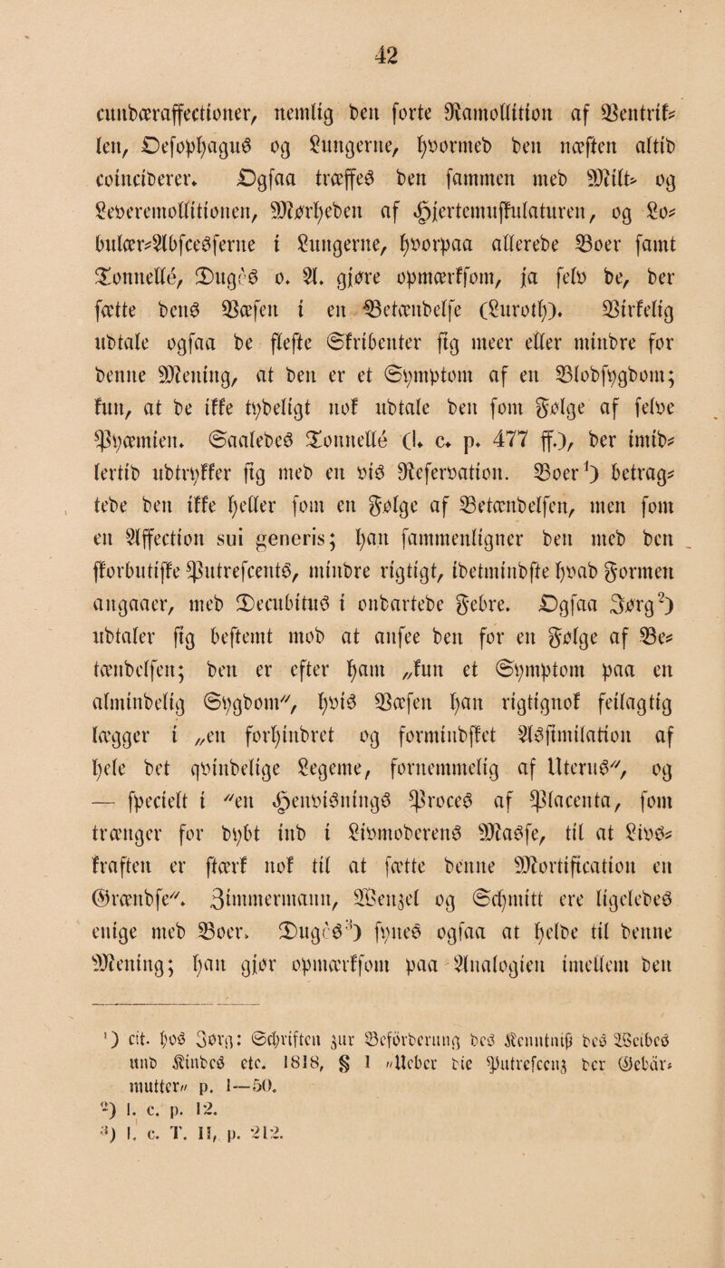 cnitbæraffecttoner, nemlig ben forte ^amoflttton af tBmtxiU len, Defopf;agnS og lungerne, fyoormeb ben nceften atttb cotnctberer* Dgfaa træffes ben fammen meb s)J7itt> og Seøeremøttittonen, SJtørfjebett af <£>jertemnffutatnren, og So* bnlær*$(bfceSferne t lungerne, fjøorpaa atterebe 93oer famt honnette, 2)ug£$ o, 51. gfore opmærffom, fa feto be, ber fætte bens SScefett i en $3etæitbetfe (Snrotl)). $irfetig nbtate ogfaa be ftefte ©frtbenter ftg nteer etter mtttbre for benne Stening, at ben er et (Symptom af en 53tobfpgbom; hin, at be tf fe tpbeltgt not nbtate ben fom gølge af fetoe *)3pæmten. ©aatebeS honnette (L c* p. 477 ff.), ber intib* terttb ubtn;tfer ftg meb en øtS 9^eferoatton. 53oerJ) betragt tebe ben tffe fjetter font en g.otge af 33etænbelfen, men font en 5lffectioit sui generis; fjait fammenttgner ben meb ben fforbutiffe ^ntrefcenté, nttnbre rigtigt, tbetmtnbffe t;oab gormen angaaer, meb 3) e cu tu tn @ i onbartebe gebre. Dg faa 3org2) nbtater ftg beftemt mob at anfee ben for ett gølge af 53e* tænbetfen; ben er efter fjant „futt et ©pmptom paa en atmtnbettg ©pgbom, fjotS 93æfen tjan rtgitgnof feitagtig lægger t „en forfjtnbret og formittbffet 5lSftmttation af l;ete bet qøtttbeltge legeme, fornemmelig af Uterus*, og — fpeciett i en ,£jenøiSntngS proces af ^tacenta, font trænger for bpbt tnb i £iømoberenS 9J£aSfe, tit at ^iøs* fraften er ftærf ttof tit at jætte benne sD7orttftcatton en ©rættbfe*. 3tøtmermann, 9Ben$el og ©ctpmtt ere ItgelebeS enige meb 53oer» 3)ugcS3) fptteS ogfaa at fjelbe tit bettne sDientng; t;mt giør opmærffom paa Analogien imettem ben ’) cit. t;oé 3ovn: @$riftcn ^ur 33efbrbcntti$ bc3 tantnip bes SScibcø unb $tnbcø etc. 1818, g I //Ucbcr bie ^utrefeen^ ber $ebdr* mutter// p. 1—50. -) I. e. p. 12. 3) I. c. T. II, p. 212.