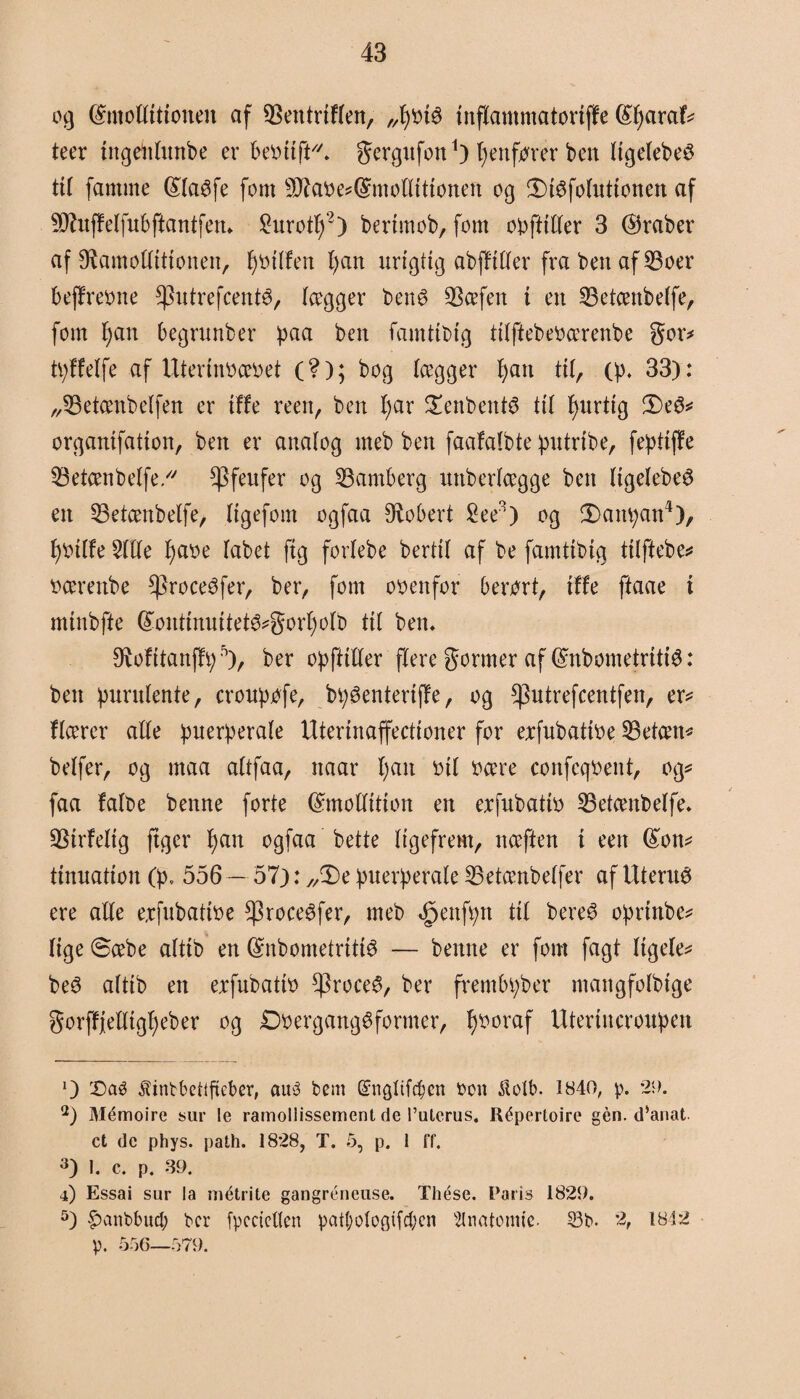 fåmottitioneu af 93entriflen, „fybté inflammatortffe (£f)araf* teer utgettlunbe er fcebttfK gergufott1) fyenfbrer ben ligelebeS til famme (Sta^fe font sIftabe*(&møttittonen og £)téfolutionen af Sftuffelfubftantfen«. £urotIf2 3) berimob, font opftitter 3 (Araber af Sftamollitionen, f)btlfen fyan urigtig abfftller fra ben af 23oer bejfrebne ^hitrefcenté, lægger ben8 SBcefett t en 23etcenbelfe, fom I) an begrunber paa ben famttbig tilftebebcerenbe gor* tpffelfe af Uterinbcebet (?); bog lægger 4>att til, (p* 33): „Øetcenbelfen er tffe reen, ben f)ar £enbent$ til fyurtig 2)e^ organtfation, ben er analog meb ben faafafbte putribe, fepttffe SBetcenbelfe ^fenfer og Samberg uttberlcegge ben ligelebeø en 53etcenbelfe, Itgefom ogfaa Robert £ee2) og £>anpan4), f)bilfe 5ltle I)abe tabet ftg forlebe bertit af be famttbig tilftebe* bcerenbe *Proceéfer, berr font obenfor berørt, tffe ftaae i minbfte (£onttnuitet^gorf)olb til ben* ø^ofttanffi; 5), ber op flitter flere gormer af ©nbometritté: ben purulente, croupbfe, bpøenteriffe, og ^utrefcentfen, er* flcerer alle puerperale Uterinaffectioner for erfubatibe 23etam* belfer, og maa altfaa, naar fyatt bil bcere confeqbent, og* faa falbe benne forte ©mottition en erfubatib 23etcenbelfe* 23irfeltg ftger fyan ogfaa betle ligefrem, nceften i een (£on* tinnation (p. 556 — 57): ,/De puerperale 23etcenbelfer af Uternés ere alle erfubatibe $roce6fer, meb ^enfpn til bere@ oprinbc* lige ©æbe alttb en (Snbometritté — benne er font fagt Itgele* be3 altib en erfubatib *Proce$, ber frembpber ntangfolbige gorffjetttgfyeber og DbergangSformer, fyboraf Utertncroupen O £)aé ^inbbeflfteber, auå bem ©ngltf^cn bon ilotb. 1840, p. 29. 2) Mémoire sur le ramollissement de l’ulerus, Répertoire gen. d’anat ct de phys. path. 1828, T. 5, p. 1 ff'. 3) I. c. p. 39. 4) Essai sur la métrite gangréneuse. Thése. Paris 1829. 5) £ctnbbud; ber fpccietten pat(;ologtfcben s2lnatonue. 53b. '2, 1842 p. 556—579.