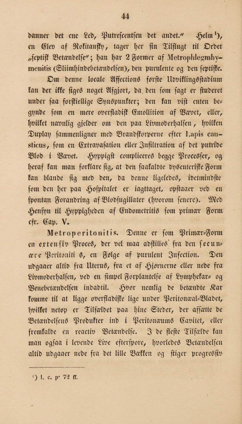 banner bet ene £eb, *Putrefcentfen bet anbet/' ^elnt1), en @teo af Ø^ofttanffv;, tager l)er fin tilflugt tit Drbet „feptiff 33etcenbelfe//; fyatt f>ar 2gormer af Metrophlegmhv- menitis (Stitmfgnbebetcmbelfen), ben purulettte og ben feptiffe. Dm benne locate $tffectionS forfte UbOiftingSftabium fan ber iffe ftgeS noget Stfgjort, ba ben fom fagt er ftnberet unber faa forffiettige øpnSpunfter; ben fan oift enten be* gpttbe fom en mere ooerflabtff dmotlition af $æoet, etter, ljoitfet naonltg gjetber om ben paa 2hmtoberf)alfen, fyoitfen fDuplap fammenligtter meb ^raitbfforpertte efter I.apis cau- sticus, font en ©rtraoafatton etter 3nftttration af bet putrtbe 53lob i 9tøet. ,£)ppptgft comptieereS begge *|3roceSfer, og fjeraf fan man forftare ftg, at ben faafatote bpSenteriffe gorm fan btanbe ftg meb ben, ba benne ligetebeS, toetimnbfte font bcit t)er paa <§>ofpitatet er iagttaget, opftaaer o eb en fpontatt goranbring af 33tobfngtttater (fyoorom fenere). s)3teb ^ettfptt til «§ppptgt)ebett af ©nbometritiS font primær gornt cfr. (£ap, V. Metro peri to ni ti s. Senile er font *Primcer*gornt en ertettfto ^roceS, ber bel maa abffitles' fra ben fecutt* cere *Peritoniti S, en gbtge af pnrntent 3nfectton. S)ett ubgaaer attto fra Uterus, fra et af hjørnerne etter nebe fra £ftmtobert)alfen, oeb ett ftutpet gorptantetfe af 2pntpl)efar* og Seuebetcenbelfelt iitbabtil. <§)bor nemlig be betcenbte ^ar fontme tit at tigge obcrflabtffe lige unber ^eritonceal4Mabet, fybitfet netop er litfcetbet paa t)tite ©teber, ber affatte be 33etcenbetfeitS *probufter tnb i $eritonceumé (£aoitet, etter fremfatbe en reactto SSetanbetfe. 3 be ftefte ^itfcetbe fan man ogfaa t teoenbe 2ibe efterfpore, fyoortebeS SBetcenbelfen attib ubgaaer nebe fra bet titte 23ceffett og ftiger progreSfto Ole. p- 72 flf. f