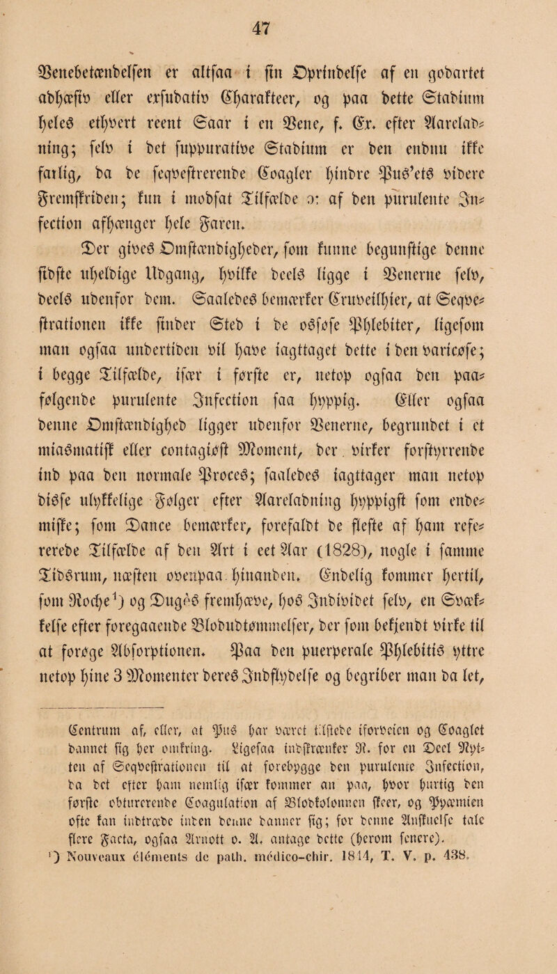 ©enebetombeffen er altfaa t fut £)prfnbctfe cif en gobartet abfjccfto etter exfubatit> (£fjarafteer, og paa bette ©tabutnt fjetcø etfjoert reent ©aar t en ©ene, f* (£r. efter Slarelab* mng; feto t bet fuppurattoe ©tabtum er ben enbnu tffe fattig, ba be feqoeftrerenbe beagler fjtnbre *pu$’et$ otberc Sremff riben; fim i mobfat Satfcetbe o: af ben pitrutente 3n* feetton afhænger fjete gareiu 3)er gtoeé Dmftccnbtgljeber, fom fitnne begunftige benne ftbfte ufjetbtge Ubgaitg, I)Otlfe beetø tigge t ©enerne feto, beetø ubenfor bem. ©aatebeO bemærfer (£ruoettf)ter, at ©eqoe* ftrattonen tffe ftnber ©teb t be o6fofe fptftebtter, ttgefom man ogfaa unberttben otl fjaoe iagttaget bette t ben oarteofe; t begge £ttfcetbe, tfcer t forfte er, netop ogfaa ben paa* fotgenbe purutente Snfectton faa fjppptg. (Mer ogfaa benne Dmftcenbtgfjeb Itgger ubenfor ©enerne, begrunbet t et mtaémattff etter con ta g toft Moment, ber otrfer forftprrenbe tttb paa ben normate ^roceé; faalebeS iagttager man netop btøfe utpffetige gotger efter Staretabmng fjppptgft fom enbe* mtffe; fom ©>ance bemcerfer, forefatbt be ftefte af f)am refe* rerebe £ttfcelbe af ben Strt t eet Siar (1828), nogle i famme £tbérttm, ncefiett ooenpaa. fjtnanben* Gmbeltg fommer fjerttt, font Diocfye1) og !Dugéé fremfjccoe, f)o3 3nbtotbet feto, en ©oæf* fetfe efter foregaaenbe ©lobubtømmetfer, ber fom befjenbt otrfe tit at forege Stbforpttonem $aa ben puerperate fpfjtebttté pttre netop fjtne 3 Momenter bereS 3nbft.pbetfe og begriber man ba let, Centrum af, etter, at f)3ité par ri æret tilfiebe tforbeten og koaglct bannet ftg per otufrmg. &gefaa tnbffrcenfer 3?. for en ©eet 9?pf; ten af ©eqOcftrationcn tit at forebygge ben purutente 3nfect(on, ta bet efter barn nemlig tfcer fommer an paa, pbor purtig ben førffe obturerenbe koagulation af SStobfolonnen ffeer, og spermien ofte fan tubtrccbe tuben benne banner ftg; for benne Slnffuelfc tale flere 3acta, ogfaa 2lruott o. 21, antage bette (perom fenere). !) Nouveaux elements de path. médico-chir. 1814, T. V, p. 438,