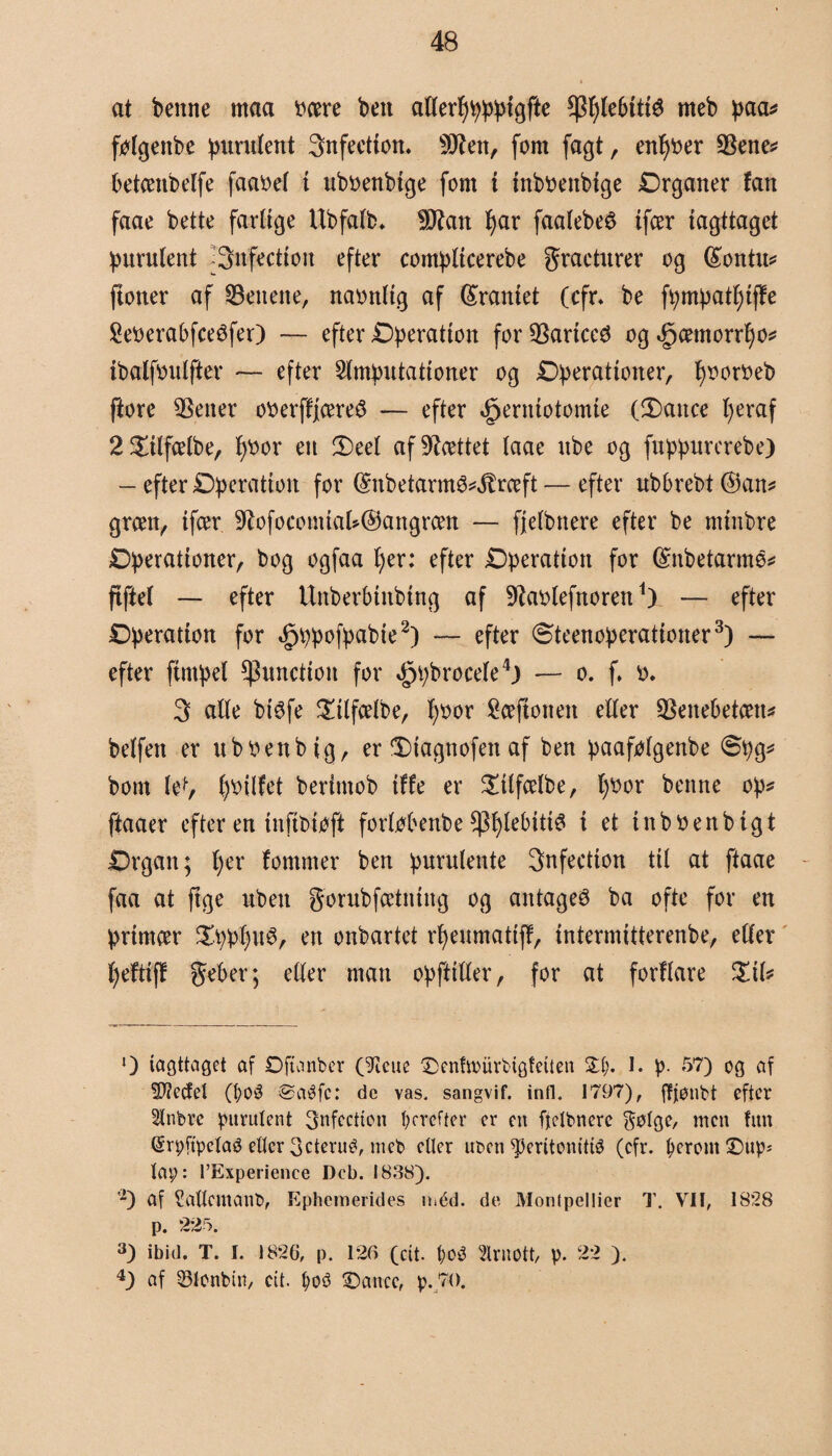 at benne maa ocere ben atterttøppigfte $pt)tebitié meb paa* føtgenbe purutent 3nfeetion. sJJ?en, font fagt, enfjber SBene* betceubelfe faabet i uboenbtge fom i inboettbige Drganer fan faae bette fartige Ubfatb* 9ftan I)ar faatebeé ifcer iagttaget purutent JSnfection efter compltcerebe gracturer og (£ontu* fioner af lettene, naonltg af (kraniet (cfr. be fpmpatfjiffe Seberabfceéfer) — efter Dperatton for SBartced og .gcentorrfjo* ibalfoutfter — efter Amputationer og Derationer, fysortteb ftore 5Sener oberffjcereS — efter ^erniotomie (Dance t)eraf 2£ttfcetbe, f)bor en !Deel afsættet taae nbe og fuppurcrebe) - efter Dperatioit for (£nbetarm3^rceft — efter ubbrebt ©an* green, ifcer 9lofocomiat*@angrcen — fjetbnere efter be miitbre Dperationer, bog ogfaa f)er: efter Dperation for ©nbetarmé* ftfiet — efter Urtberbinbing af Øtøtefnoren1). — efter Dperatton for «g>^pof^pabie2) — efter øteenoperationer3) — efter fimset ^3unctioit for ^pbrocele4) — o. f. *>. 3 alte btéfe £ilfcetbe, t)Oor Sceftotten etter $enebetæn* betfen er itboenbig, er 3)iagnofen af ben paafotgenbe <Spg* bom let, ()bitfet beritnob tffe er £itfcetbe, f)bor benne op* ftaaer efter en inftbtøft forføbenbe *pt)tebiti3 i et inbtfenbigt Drgan; t)er tommer ben purulente Snfection tit at ftaae faa at ftge uben gorubfcetntng og antaget ba ofte for en primeer $ppt)u6, en onbartet rfjeumatij!, intermitterenbe, etter fyeftiff geber; etter man opftitter, for at forttare ZiU l) iagttaget af Ojtanber (9teue ^enfrøurbiøfetten £i>. I. p. 57) og af S^ccfel (f;oé ©aéfc: dc vas, sangvif. infl. 1797), ffjønbt efter 2lnbre purutent Snfccttcu derefter er cit ffelbnerc $øtge, men fim (Srpftpclag etter 3cterué, meb cUer uben ^eritønitté (cfr. perom £)up= tat;: FExperience Deb. 1838). -) af Sallcmanb, Ephemerides méd. de Montpellier T. VrII, 1828 p. 225. 3) ibid. T. I. 1826, p. 126 (cit. poé taott, p. 22 ). 4) af Øfenbitt, eit. po3 £)ancc, p. 7().