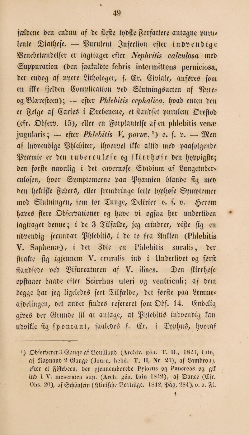 fælbene ben enbmt af be flefte tybffe f orfattere antagne pitru* (ente 2)iat()efe. — ^uruleitt 3nfectton efter uibbettbige 33enebetcenbelfer er iagttaget efter Nephritis calculosa itteb Suppuratton (ben faafalbte febris intermittens perniciosa, ber enbog af nyere £ttf)ologer, f. (£ibtale, anføreø fom en iffe fjelben (£ompltcation beb Slutningøacten af 9?yre* og 33lcerefteen); — efter Phlebitis cephalica, fybab enten ben er følge af féarieø i Ørebenene, et ftanbfet pitrulent Øreflob (cfr* Øbferb. 15), eller en forplantelfe af en phlebitis venæ jugularis; — efter Phlebitis F* porter,1) o* f* O* — -Sien af tnbbenbtge spfjtebtter, tfyborbel iffe alttb meb paafølgenbe *Pycemte er ben tuberculøfe og fftrrf)øfe ben fyypptgffq ben førfte nabnlig i bet cabernøfe Stabtum af Sungetuber* cnlofen, l)bor Symptomerne paa ^ycemten blanbe ftg meb ben fyeftiffe febers, eller frembringe lette typfyøfe Symptomer mob Slutningen, fom tør £uitge, SMirier o. f«. b» §erom fyabeø flere Øbferbationer og fyabe bi ogfaa (>er unbertiben iagttaget benne; i be 3 £tlfcelbe, jeg ertnbrer, bifte fig en ubbenbig featnbcer $l)lebittø, i be to fra 2lnflen (Phlebitis V. Saphenæ), i bet 3bie en Phlebitis snraiis, ber ftrafte fig igfenncm V. crnralis inb i Unberlibet og førft ftanbfebe beb 33tfurcaturen af V* iliaca* 3)en ffirrfyøfe opftaaer baabe efter Scirrhas uteri og ventriculi; af bem begge fy ar jeg Itgelebeø feet £tlfcelbe, bet førfte paa Semme* aføeltngett, bet anbet ftnbeø refereret fom Øbf* 14* $nbeltg gibeø ber (Srunbe til at antage, at ^Pfylebitie tnbbenbtg fan ubbifle ftg fp on tant, faalebeø f. Q*\\ i £ypfyuø, fyboraf ') Øbferocret 3 ©angc af 23ouillaub (Arcbiv. gén. T. II., 1823, luin, nf SRapnaub 2 ©ange (Journ. hebd, T. H, Nr 24), af Sambroit), efter et gtffebecn, ber gjenuemborebe Pylorus og Pancreas og gtf inb t V. meseraica sup. (Arch. gén. luin 1812), af ©ancc (Sfr. Obs. 20), af ©cbbnlctn ©tlittifcbe 33ertvagc. 1842, $ag. 284), o. a. gi. 4