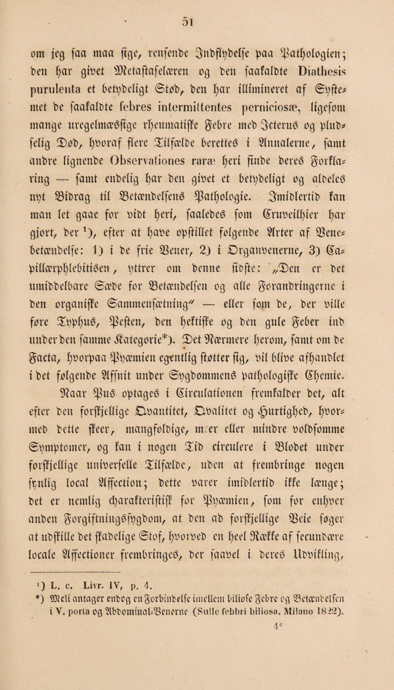 om jeg faa maa ft g c, renfenbe 3nt>flv;belfe paa s$atfjologten; ben fjar gtbet Sftetafiafelæren og ben faafalbte Diathesis purulenta et betpbedgt Stob, ben fjar idimineret af Spfte* * met be faafalbte febres intermiltentes perniciosæ, Itgefom mange nregefmæéftge rfjenmatiffe gebre meb gcteruO og pfnb* feltg Sob, fjboraf flere Stlfælbe berettet i Annalerne, famt anbre Itgnenbe Observationes raræ fjert fmbe bere@ gorfla* ring — famt enbeltg bar ben gibet et bet^beligt og albeleS npt $3tbrag ttl 23etænbelfené ^atfjologte. 3miblertib fan man let gaae for btbt fjert, faalebeé font ©rubeilfjter fjar gjort, ber 1)/ efter at fjabe op (fiffet folgeitbe 2frter af $ene* betceitbelfe: 1) i be frie jetter, 2) i Drganbenertte, 3) ©a* pidærpfjlebtttéen, pttrer om benne ftbfte: „Sett er bet umtbbelbare Sæbe for 53etænbelfen og ade goranbrtttgerne t ben orgaittffe Sammenfætntng// — etter font be, ber bille fore SppfjnO, $eften, ben fjeftiffe og ben gule geber mb nnberbeit famme Æategorie*). Set Nærmere fjerom, famt om be gacta, fjborpaa ^tjæmten egtntltg ftotter ftg, bil bltbe affjanblet t bet folgeitbe 5lffnit unber SpgbommenO patfjologiffe ©femte. 9?aar optaget i ©ircnlattonen fremfalber bet, alt efter ben forffjefltge Øbantttet, Dbalttet og ipnrttgljeb, fjbor* meb betle (feer, ntangfolbtge, nt.er eder nttnbre bolbfomnte Symptomer, og fan t nogen Stb circnlere t 53lobet nnber forffjedige untberfede Stlfælbe, uben at frembringe nogen fr,nltg local ^fffectton; bette barer tmtblerttb tffe længe; bet er nemlig cfjarafteriftiff for ^pæmten, font for enfjber attben gorgtftningéfpgbom, at ben ab forffjedtge $eie foger at ttbfftde bet ffabeltge Stof, fjborbeb en fjeel 9iæffe af fccunbære locale Slffecttoner frembringe^, ber faabel i bereé Ubbtfitng, ') L. c, Livr. IV, p. 4. *) ?CJtcti antager enbeg cngorbtnbelfc tmcdcm btltofc gebrc eg 33ctccntclfcn t V. porta og 2lbbomtuaf03cnerne (Sulte febbri bitiosa. Milano 1822). 4