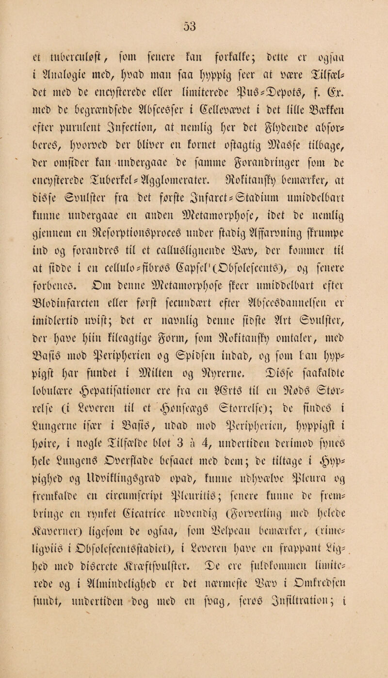 et tubercntoft, fom (citere fait forfatte; Dette er ogfaa i Analog te meb, fyoab man feta fpppig feer at Deere Øitfæt* Det meD De ettepfierebe etter timttcreDe *)3ité*3)epot3, f @\\ mcD De begrccnbfebe 2tbfceéfer t (£ellebcebet t Det titte 23ceffen efter purntent 3nfection, at nemlig fjer Det gtpbenbe abfor* bcreS, fjborbeD Der bliher en fornet oftagtig 33iae>fe titbage. Der omftber fan -unDergaae De famme goranbringer font De ertcpfterebe Pubertet* Stggtomerater. øiofttaitffp bemcerfer, at DiSfe øtudfter fra Det for fte 3nfarct*@tabium umibbetbarf fmtne unDergaae en auDett Sftetamorpfjofe, tbet De nemlig gjeitnent en 9leforption6proce$ nnDer ftabig Slffarontng ffrnmpe ittb og foranbreø tit et cafluttfignenbe $a'b, Der fornmer tit at ftDbe t en cettuto^ftbro# @apfet'(£>bfotefcent6), og fenere forbenet* £)nt Denne Sttetamorpfjofe ffeer nmibbetbart efter S3toDtnfarcten etter for ft feennbeert efter 2lbfce$bannetfen er imiDtertiD nbtft; Det er naoutig Denne (tofte 2trt øbitlfter, Der fyabe tjiiit fiteagtige gorm, font 9\ofitanffp omtater, meD 23aft3 mob ^eriptjerten og øpibfett titbab, og font ban t;pp- ptgft fjar funbet t bitten og Syrerne, ‘Dtéfe faafatbte tobntcere ^epatifationer ere fra en 2($rt3 tit en 3tob3 ©tor# ret fe (t feberen tit et '«£>onfeccg8 ©tor ret fe); De ftnbc6 t lungerne ifcer i 23afté, itbab mob ^eriptjerien, fjpppigft t ' -W. fjotre, t nogte £ilfcetbe btot 3 a 4, nnDerttben bertmob fpneo t)ele SungenS Dberftabe befaaet meD Dem; De tittage i Oppp* ptgfjeb og UDbtfltngSgraD opab, ftutne itbfba'tbe Spteura og frentfalbe en circumfcript ^tenritié; fenere fitiute De frem* bringe en rpnfet Beatrice nbbertbig (gorbe.vting meD tjefebe 4taberner) ttgefom De ogfaa, fom SBetpeaii bemcerfer, (rime* ligbité i Dbfotefcentéftabiet), i feberen fjabe en frappant Sig* fjeb meD biøerete Jbrceftfbutfter. ©e ere futOfommen limiter rebe og t 2ttminDetigt)cD er Det na'rmefte 23ccb t SDmfrebfcn fitubt, nnbertiben Dog meD en fbag, feroé Snftttration; i