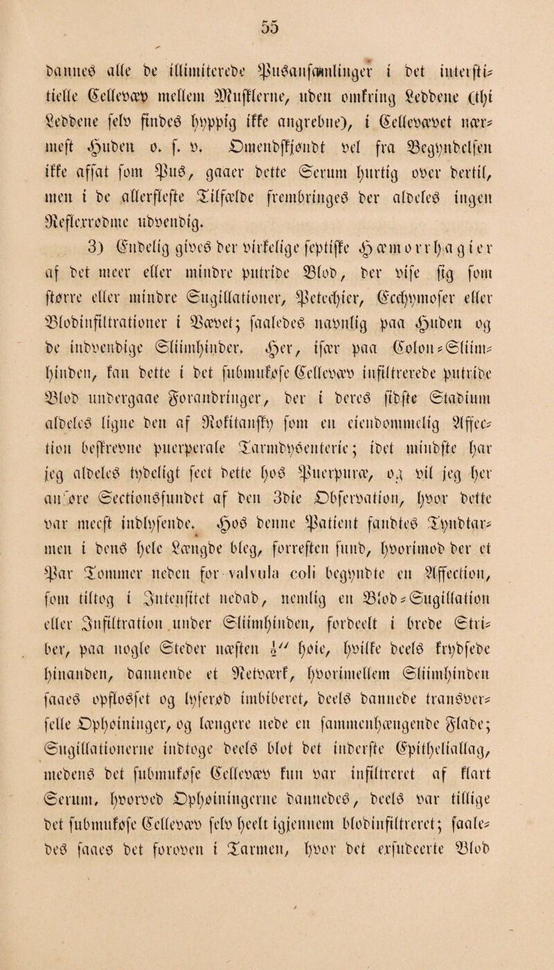 baniteS alle be illiuiiterebe *puSanfaimlinger i bct iuterftu tielle féellebceb mellem tilfilerne, uben omfring Sebbene .(tf i 5ebbene felb ftnbeS fpppig tffe angrebne), i féellebæbet nær* meft tfpiibeu o* f. b. Dmenbffjonbt Del fra 53egpnbclfen ilfe affat fom $itS, gaaer bctte øerum furtig ober bertif, men t be atlerflefte £ilfælbe frembringes ber albefeS ingen Ørefkrrobme ubbenbig. 3) @nbelig gtbeS ber birfefige fep ti ffe $ cem o r r f a g i e r af bet meer eller miitbre pittrtbe 53lob, ber bife fig fom ftørre eller miitbre øugillatiouer, ^etecftcr, fåccfpmofer eller 53lobinftltrationer i 5>æbet; faalebeS nabnljg paa ^nbert og be inbbenbige ølttmf tuber* Sper, tfær paa (£olon*øltim* f tuben, fan bette i bet fubmufofe (leltebæb tnfiitrerebe pntribe 53lob unbergaae go ranbringer, ber i bereS fibfte øtabtunt albeleS ligne ben af Diofttanflp font en etenbomnteltg 2lffec* tion beffrebne puerperale £armbpéenterie; ibet mtnbfte far jeg albeleS tpbeligt feet bette foS ^puerpuræ, og bil jeg fer anføre øecttonSfunbet af ben 3bie £)bferbation, fbor bette bar mecft tnblpfenbe* «§oS bettne patient fanbteS Xpnbtar* men i beitS fele £ættgbe bleg, forreften funb, fborimob ber et ^3ar dommer neben for valvula coli begpnbte en 5lffection, fom tiltog i intenfitet nebab, nemlig en 53lob*øugt(lation eller infiltration unber ølitmfinbeu, forbeelt i brebe ©tru ber, paa nogle ©teber nceftett l foie, fbtlfe beelS frpbfebe finanben, bannenbe et Sftetbærf, fborintellem øliimfinben faaeS opfloSfet og Ipferbb imbtberet, beelS bannebe irattSber* felle £)pfoininger, og længere itebe ett fammenfcengenbe giabe; øugillationerne inbtoge beelS blot bet inberfte (Spitfeliallag, mebenS bet fubmnfofe (£ellebæb fnu bar infiltreret af flart øerum, fborbeb Opfointngerne bamtebeS, beels bar tillige bet fubmnfofe (£ellebæb felb feelt igjenuem blobinftltreret; faale* beS fa aes bet foroben i farmen, fbor bet exfitbeerte 53lob
