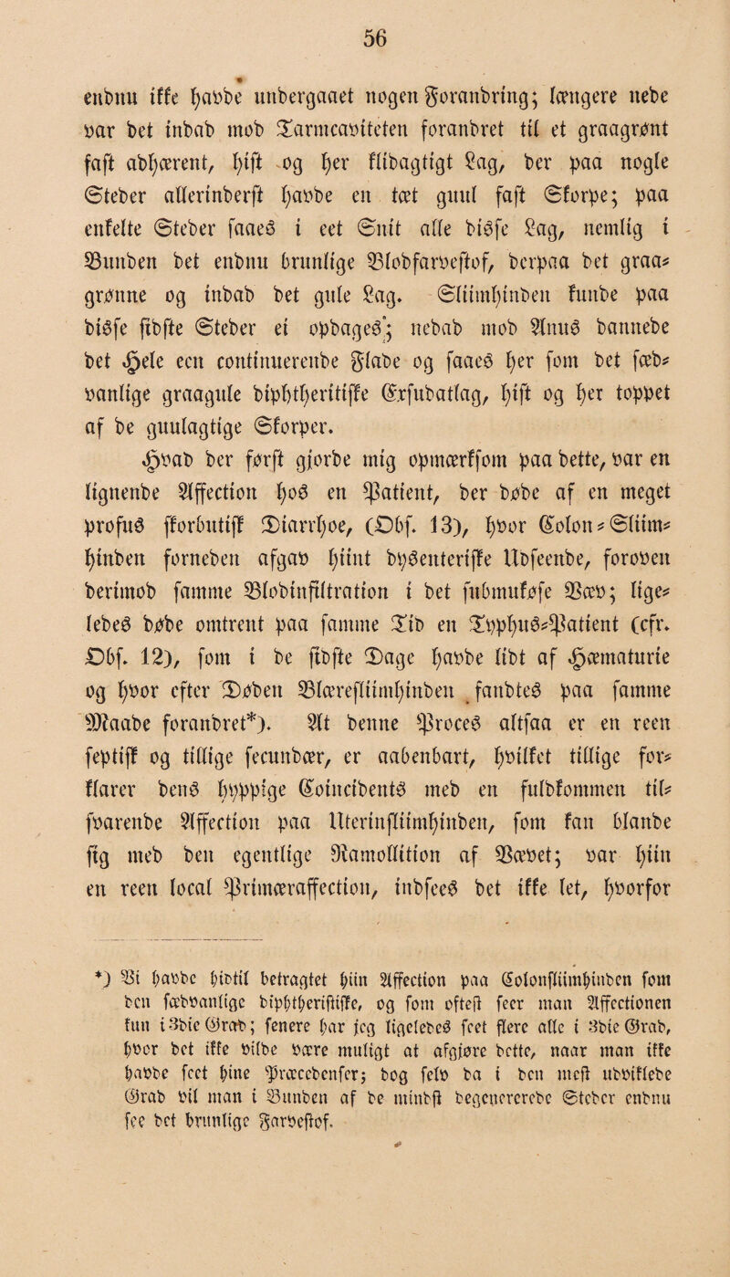 enbnu tffe l)a»be unbergaaet nogen goranbring; længere nebe »ar bet tnbab mob ©arntca»tteten foranbret til et graagront faft abfycerent, l>tft og I)er flibagtigt Sag, ber paa nogle ©teber allerinberft l;a»be en tæt guul faft ©forpe; paa enfelte ©teber faaeé i eet ©nit alle btéfe Sag, nemlig i SBitnben bet enbnu brunlige 33lobfar»eftof, bcrpaa bet graa* grønne og tnbab bet gule Sag. ©litmfyinben futtbe paa biéfe fxbfte ©teber et opbageé’; nebab mob Slttué bannebe bet tjpele een continnerettbe giabe og faaeé per fom bet fceb* »anlige graagule bipptperitifte (£rfubatlag, pift og per toppet af be guulagttge ©torper. ^»ab ber forft gjorbe mig opmcerffom paa bette, »ar en lignenbe Slffection poé en patient, ber bobe af en meget profit^ fforbuttft ©tarrpoe, (Dbf. i 3), p»or (£olon * ©Hint* ptnben forneben afga» piint bp^enterifte Ubfeenbe, foro»en bertmob famme S5lobtnfiltration i bet fubmufpfe 53ce»; lige* lebeS bobe omtrent paa famme ©it> en ©pppu3**))attent (cfr. £)6f. 12), font i be ftbfte ©age pa»be libt af ^cematnrie og p»or efter ©»bert 23lceref(itmptnben fanbteé paa famme s))?aabe foranbret*). Sit benne ^)roceø aftfaa er en reen feptift og tillige fecunbcer, er aabenbart, p»tlfet tillige for* tiårer ben$ ppppfge (£oincibent3 meb en fulbfommen ttl* f»arenbe Slffection paa Uterinflitmpinben, fom fan blanbe ftg meb ben egentlige 9iamotlition af $ce»et; »ar pint en reen local ^rtmæraffectton, tttbfee$ bet ifte let, p»orfor *) 5Bt t;aobe btottt betragtet tnin Slffectton paa (Sotonflumfnnben fom ben fceboanttge btpfjtijertfUfTe, og font oftefi feer man ?Xffocttonen tun i 3btc C^ra^D; fenere bar jeg ttgelebcø fcet flere alle t 3bte@rab, b»or bet tffe »t(be »aere ntuttgt at afgføre bette, naar man tffe baobe fcet bitte sPræcebenferj bog feto ba i ben mcfi uboiftebe ©rab oit man t Suttbett af be nttnbfi begettercrebe ©teber enbnu fee bet brunlige garøefbf.