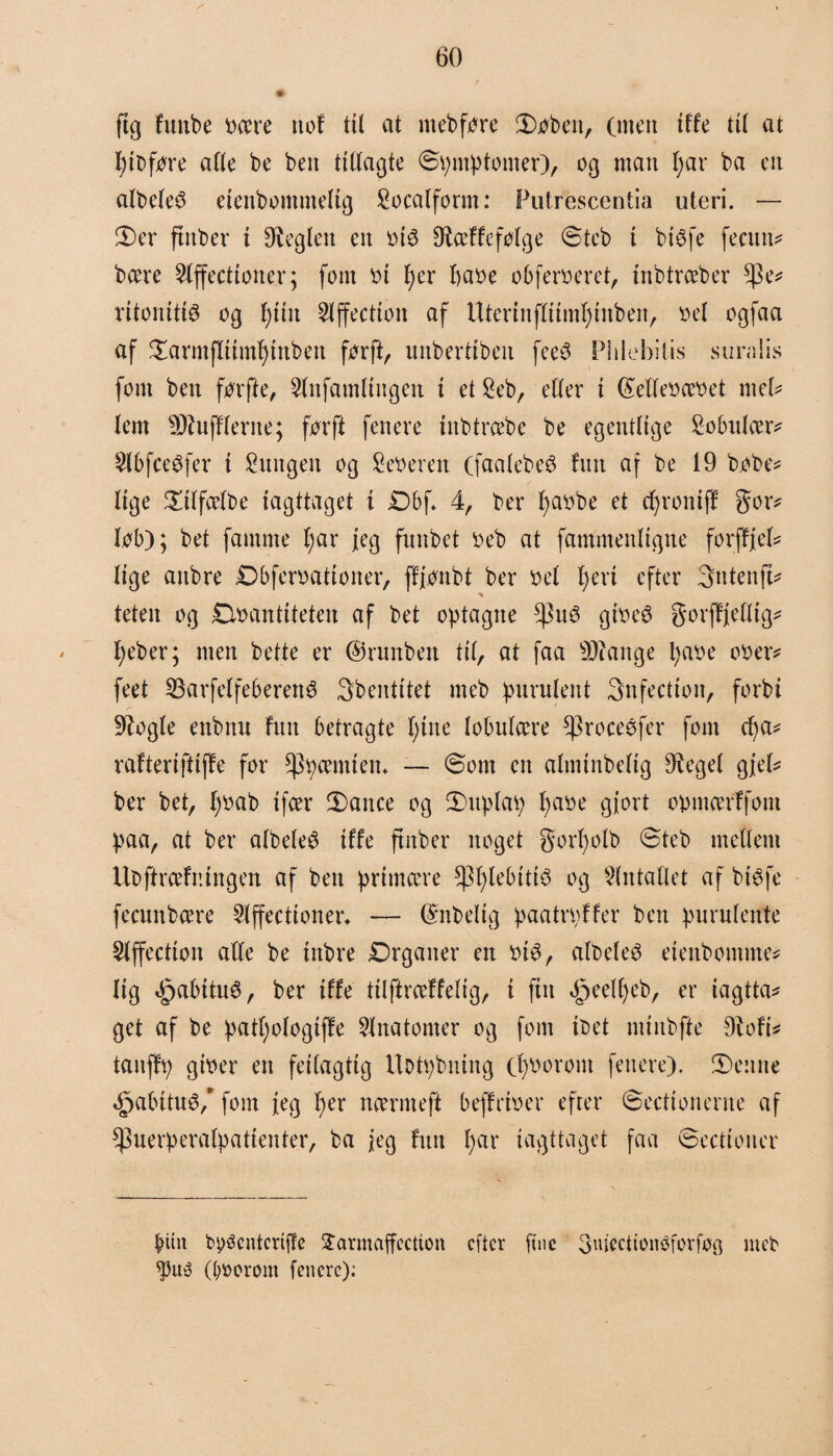 s ftg futtbe oære uof til at m eb føre ©>øben, (men iUe tit at fyibføre alle be ben ttttaøte ©pmptomer), og man I;ar ba en albeleø eienbommelig Socalform: Futrescentia uteri. — 3)er ftnber i heglen en oi$ Btæffeføtge ©teb t btøfe fecun* bære $lffectioner; fom ot tyer fiaoe obferoeret, inbtræber $e* ritonittø og f)tin 2lffectton af Uterinftitmtjinben, oe( ogfaa af £armfltimf)tnben førft, unbertibeu feeø Phiebitis s ura i is font ben førfte, 5lufamtiugen t et £eb, etter i ©etteoæoet mel* tem Soufflerne; førft fenere ittbtræbe be egentlige Sobnlær* SlbfceSfer i Sungen og Seøeren (faatebeS fun af be 19 bøbe* lige £itfætbe iagttaget i £)bf* 4, ber fyaobe et cfyrontff gor* løb); bet famme f;ar jeg funbet Oeb at fammenltgne forffjeb lige aitbre Dbferoatiotter, ffjønbt ber oet t)ert efter 3ntenft* teten og Øoantiteten af bet optagne gtoeé gorffjetlig* tjeber; men bette er ©runben tit, at faa SOange tyaoe oøer* feet 33arfelfeberené 3bentitet meb purulent 3nfectton, forbi Stogle enbttu fint betragte fyitte tobntcere fproceéfer font cf)a* rafteriftiffe for fpøæmtem ~ ©om en atminbetig Stegel gjel* ber bet, l)øab ifcer 3)ance og 3)uptap fyaøe gjort opmærffom paa, at ber atbeteø tffe ftnber noget gorfyolb ©teb metlern Ubftræfningen af bett primære *|}f)lebtti3 og Slntallet af btøfe fecnnbære Slffecttoner* — ©nbetig paatrpffer ben purutente Slffectioit atte be ittbre Drgatter en øté, atbeteé etenbomme* lig ØpabituS, ber tffe tilftræffetig, i fut ^g>eeU>eb, er iagttag get af be patfyotogiffe Anatomer og fom ibet mtnbfte 9iofi* taitffp gtoer en feitagtig UDtpbning ct)Ooront fettere). 3)ettnc «£>abitti$/ fom jeg f)er nærmeft beffrioer efter ©eettonerne af ^uerperatpatienter, ba jeg fint t)ar iagttaget faa ©ectiouer biin bpøenteriffe £armaffectton efter fine 3m'ectionøforfø$ meb ((;øorom fenerc):