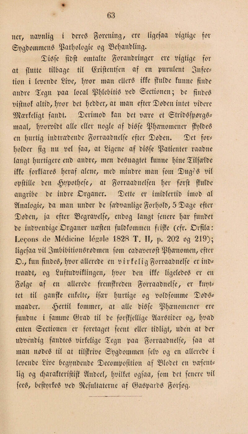 ner, naonltg i bereS gorentng, cre (iøefaa ofgtige for Øtygbommenø Cpat^otogie og 23el)anbling. 5)i$fe ftbft omtalte goranbringer ere oigtige for at flutte tilbage til ©rifientfen af en purulent 3nfcc* tton t leoenbe £toe, 1)0or man efterø tffe ffulbe funne ftttbe anbre Segn paa local ^lebttié oeb ©eettonen; be ftnbeø o i ft nol alttb, fjoor bet Jjebber, at man efter 5Dobeit intet oibere SØtørfeligt fanbt fDerimob fan bet oære et ©trtbøfporgø* rnaal, fyooroibt alle eller nogle af biøfe fænomener fftylbeø en fptrtig inbtræbenbc gorraabnelfe efter Søbeiu Set for* l)olber ftg nit oel faa, at ligene af biøfe patienter raabne langt hurtigere enb anbre, men beøuagtet funne l)tne Stlfcelbe tffe forflareø fjeraf alene, meb mtnbre man fom Sugeø oil opfttfte ben §i;potl)efe, at gorraabnelfen l)er forft flnlbe angribe be inbre Drganer. JDette er imtblertib tmob al $fnalogte, ba man unber be fæboanltge gorfjolb, 5 Sage efter Søben, ja efter 23egraoeIfe, enbog langt fenere f)ar funbet be titboenbtge Drganer nceftett fulbfommen fitffe (cfr* Dr ft la: Le§ons de Médicine legale 1828 T. IF, p. 202 og 219); ligefaa oil 3tttbibtttonørobmen font cabaocroft fænomen, efter Dv futt ftnbeø, boor aKerebe en o i r felig gorraabnelfe er tnb* traabt, og Suftnboiflingen, I)oor ben tffe Itgelebeø er en g.olge af en atlerebe fremffreben gorraabnelfe, er fnfyt* tet til ganffe enfelte, tfcer Ijurttge og oolbfomme Sobø* maaber* fertil lommer, at alle btøfe fænomener ere fuitbne i famme ©rab til be forfffefttge 21arøitber og, f)Oab enten ©eettonen er foretaget feent eller tibligt, uben at ber uboenbig fanbteø oirfelige Segn paa gorraabnelfe, faa at man nobeø til at ttlffrioe ©tygbommen felo og en allerebe t leoenbe £ioe begt;nbeitbe Secompojttton af 531obet en ocefent* lig og ftjarafteriftiff Wnbeel, Ijoilfet ogfaa, fom bet fenere oil feeø, befttyrfeø oeb Slefultaterne af ©aøparbø gorfog.