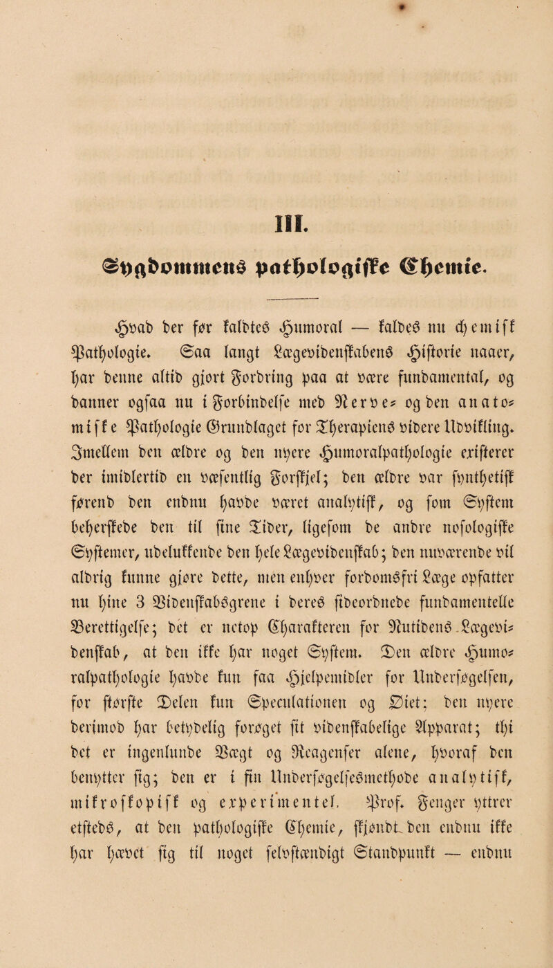 $i)ft»>ointtu'«>5 <£t)cmie. <£jbab ber før falbteø ^umoral — falbeS nu cfyenttff $atl)ologte* øaa langt £ceget>tbenffabené giftene naaer, l)ar beune alttb gjort gorbrtng paa at beere funbamental, og banner ogfaa nu i gorbtnbelfe meb 9Zerbe* og ben anatom mtff e *]3atf)ologte ©runblaget for Øtyeraptenø Pibere Ubbtfltttg* 3mettem ben celbre og ben ttpere »gjumoralpatljologte exifterer ber tmtblerttb en bcefentltg gorffjel; ben celbre bar føntfyettff føren b ben enbnn fyaobe beeret analpttff, og fom øpftern befyerffebe ben ttl fine Øtber, Itgefont be anbre nofologtfTe øø ft em er, ltbeluffenbe ben fyeleScegeøtbeitffab; ben mtøcerenbe øtl albrtg funne gjore bette, men enfyøer forbom$fri Scege opfatter nu l;tne 3 93tbettffab3grene t bereé ftbeorbnebe funbamentelle 23eretttgelfe; bet er netop (Sfyarcifteren for SRutibenø .Scegeiu# benffab, at ben tffe fyar noget øøftenu Øen celbre »£jumø* ralpatl)ologte fyaøbe fnu faa ^jelpemtbler for Unberfogelfen, for ftørfte Øelen fun øpeculattonen og Øtet; ben npere berjmob l;ar betpbeltg forøget ftt lubenffabeltge Apparat; ti)i bet er tngenlunbe QScegt og 9iea genfer alene, bøoraf ben benptter ftg; ben er t ftn llnberføgelfeémetfjobe analøttff, nttfroffoptff og expertmentel, $rof* genger øttrer etftebé, at ben patbologtffe Glemte, ffjønbtben enbuu tffe f)ar l)cebet ftg ttl ttoget feløftcenbtgt øtaitbpuuft — eitbitu