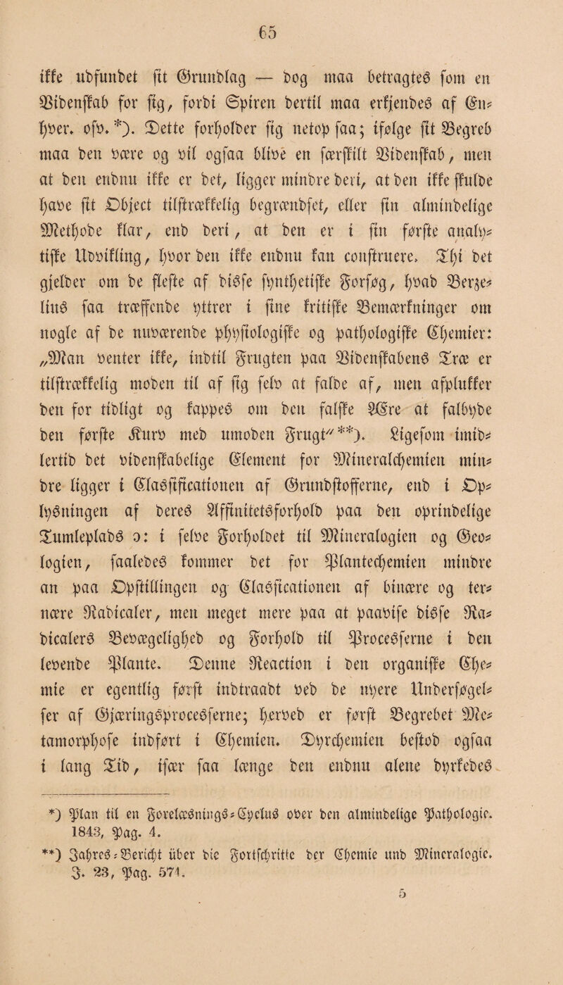 tffe ubfuttbet fit ©runbfag — bog maa betragtet fom en SBtbenffab for ftg, forbi 6ptren bertil maa erfjenbeS af (g\\* f)bet\ ofb* *). 5£)ettc for^ofber ftg netop faa; tfølge fit begreb maa ben bære og bil ogfaa bltbe en færffift SStbenffab, men at ben enbnit tffe er bet, ftgger mtnbre ben, at ben tffe ffttfbe f)abe ftt Dbject tifftræffefig begrænbfet, eller ftn almtnbeftge Metf)obe Har, enb beri, at ben er i ftn før fte anafø* fiffe Ubbtffing, f)bor ben tffe enbnu fan conftruere, £fit bet gfefber om be ffefte af biøfe føntfjetiffe gorføg, f)bab 35er^e* fittø faa trceffenbe øttrer i ftne fritiffe 33emærfntnger om nogle af be nttbcerenbe pfyøftologtffe og patf)ofogiffe ©fjemier: „Man benter tffe, tnbttf grugten paa ^tbenffabenø £ræ er tifftræffefig moben ttf af ftg fefb at fafbe af, men afpfttffer ben for tibligt og fappee om ben fafffe 5©re at falbøbe ben førfte Jhtrb meb ttmoben grugt**)* £tgefom tmtb* lerttb bet btbenffabeftge (Sfentent for Mttteraldjemien min* bre ftgger t ©faéftftcationett af ©runbjtofferne, enb i £)p* luningen af bereé 2ffftnitet3forf)øfb paa bett oprtnbeftge £umfepfab3 o: i fefbe gorffofbet ttf Mineralogien og ©eo* fogten, faafebe^ fommer bet for $fantecf)emten mtnbre an paa Dpfftfftngen og (£faéftcationen af binære og ter* nære Diabicafer, men meget mere paa at paabife btøfe 3uv btcaferø 23ebægcftgf)eb og gorfjofb tif ^roceøferne i ben lebenbe plante. 3)eitne Reaction i ben organiff'e mte er egentlig førft inbtraabt beb be nøere Unberføgef* fer af ©færtttgøproceøferne; føerbeb er førft begrebet Me* tamorpI)ofe inbført i (femten. 2)ørcfyemten beftob ogfaa i fang £tb, ifær faa fænge ben enbnu afette børfebeø *) pan tit en 3ovelceømngé*(£t;ctuø ober ben alminbetige pnf>otøgio. 1843, $ag. 4. **) 3^reø s 33eric|t uber bie 3ortfc§ritte bcv @t;cmie unb SDHncratogieV 3- 23, ^ag. 571.