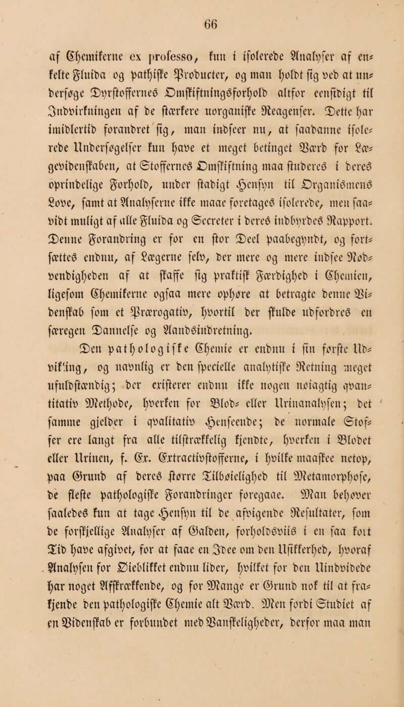 af ®l)emiferne ex professo, fint t tfolerebe 2lttalpfer af en* fefte glutba og patfjtffe *Probucter, og man fjotbt ftg o eb at un* berfoge 2)prftofferneø Dmfftftmngøforfyolb altfor eenftbfgt tt'l Snbotrfntrtgen af be ftcerfere uorgantffe ^Reagettfer* 5Dette l)ar imtblertlb foranbret ftg, man tnbfeer nu, at faabanne tfole* rebe Unberfogelfer fmt fjaoe et meget betinget 93ærb for £(?* geotbeuffaben, at ©tofferncé Dmffiftmng maa fhtbereé t bercø oprtnbeltge gorfjolb, nnbcr ftablgt §enfpn til JDrgantémenø £ooe, famt at $lnalpfente tffe maae foretaget tfolerebe, men faa* oibt muligt afalle glutba og ©meter t bereé tnbbprbeø Dfapport 2)ettne goranbring er for en ftor 3)eel paabegpnbt, og fort* fcetteS enbnu, af 2cegerne felo, ber mere og mere tnbfee 9tob* oenbtgljeben af at ffa ffe ftg prafttff gcerbtgbeb t (femten, Iigefom (£f)emtferne ogfaa mere ophore at betragte benue §81* benffab font et ^rcerogatlo, tyoortil ber jfulbe ubforbreø en fceregeit £)annelfe og 2lanb$tnbretntng» 2) en patf) o l og tffe @f)emte er enbnu t fin førfte Ub* Otf-ing, og naonltg er ben fpectelle analptlffe Retning meget ufitlbffcenbtg; ber crtfterer enbnu tffe nogen nolagtlg v]0an* tltatto 9Retf)obe, boerfen for 33lob* eller Urtnanalpfen; bet / farnttte gfelber i qoalltatio ^enfeenbe; be normale ©tof* fer ere langt fra alle ttiftræffeltg fjenbte, Ijoerfen t 53lobet eller Urinen, f. @x\ ©ctractloftofferne, i Ijotlfe maaffee netop, paa ©runb af bereé ftorre £tlboteltgl)eb ttl sD?etamorpljofe, be flefte patf)ologlj!e goranbrtnger foregaae- sD?ait bel)OOer faalebeé furt at tage <£jenfpn ttl be afotgenbe ^efultater, font be forffjelltge Slnalpfer af ©alben, forfjolbéolié t en faa fort £ib l)aoe afgtoet, for at faae en 3bee om ben Uftfferfjeb, tyooraf flnafpfett for Øtebltffet enbnu llber, fjollfet for ben Utnbotbebe \ tyar noget Slfffrceffenbe, og for Stange er ©runb not ttl at fra* fjenbe ben patljologtffe ©tyemte SScei’b. sJRett forbi ©tubtet af en $tbettffab er forbunbet meb Sanffeligtyeber, berfor maa man