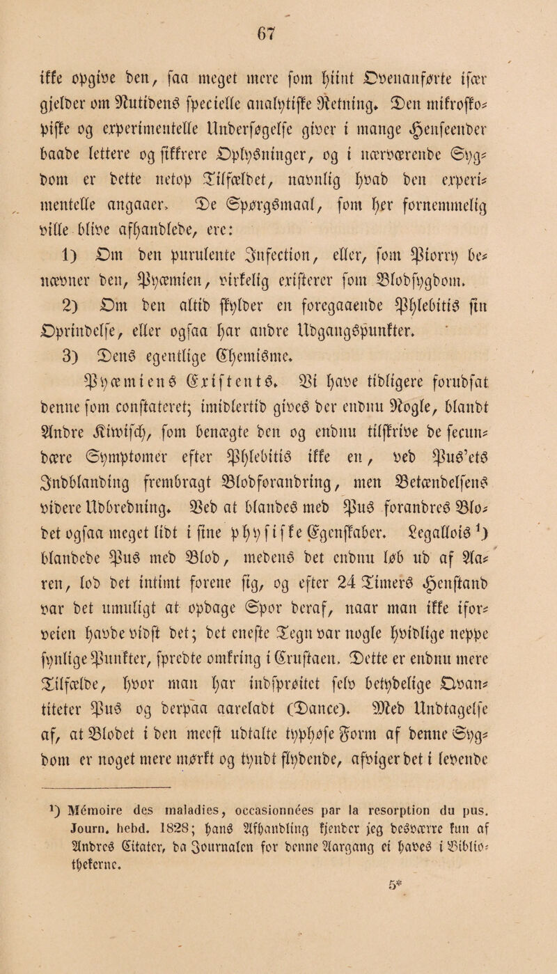 {ffe øpgtbe ben, faa meget mere fom f)unt Dbenanforte tfær gjelber om 97uttben3 fpeciefle anafpttffe Retning* 3)en mtfroffo* piffe og erpertmenteffe Unberfogeffe giber i mange ^enfeenber baabe fettere og fiffrere Dpfp^ntnger, og i itærbærenbe @pg* bom er bette netop £iffæfbet, naonftg f)bab ben erpert* mentelfe angaaer> De Sporgen aaf, fom f)er fornemmelig biffe Mtbe affjanbfebe, erc: 1) Dm ben purufente Snfection, effer, fom ^torrp bt* næbner ben, $pæmten, birfelig e.rtfterer fom SBfobfpgbom. 2) Dm ben afttb ffpfber en foregaaeitbe *pf)fe()ttt3 fut Dprmbeffe, efter ogfaa f;ar anbre Itbgaugépunfter* 3) Den3 egentlige (£f)emtéme* $ i) æ m i e n 3 $ x i f t e n t $> $i pare tibfigere fornbfat benne fom conftateret; imibfertib gtbeé ber enbnu 9fogfe, bfanbt Sfnbre ^tnnfcf), fom benægte ben og enbnu tifffribe be fecun* bære ©pmptomer efter ^pfebitis tffe en, beb $ué’et3 Snbbfanbtng frembragt SBfobforanbrtng, men $5etænbelfen£ btbere tlbbrebning* $eb at bfanbeS meb foranbreé 53fo- bet ogfaa meget ftbt i ftne p f) p f i f f e (Sgenffaber* 2egatfoté*) bfanbebe $u3 meb 8fob, mebene bet enbnu løb ub af 2fa* ren, fob bet intimt forene fig, og efter 24 Dutter^ bpenftanb bar bet umuligt at opbage (Spor beraf, naar man tffe tfor* beten pabbebibft bet; bet enefte Degn bar ttogfe f)btbftge neppe fpnftge ^unfter, fprebte ontfrtng t (£ruftaen> Dette er enbnu mere Dtffæfbe, f)bor man f)ar inbfproitet fefb betpbeftge Dban* titeter $u3 og berpaa aarefabt (Dance)* sDbeb Unbtageffe af, at Slebet t ben meeft ubtafte tpppøfe gorm af benne Spg* bom er noget mere mtfrft og tpnbt ftpbenbe, afbtgerbet t febettbe 1) Méraoire des rnaladies, occasionnées par la resorption du pus. Journ« hebd. 1828; f>ané 2lff)anbltng ffenbcr {eg bcébærre fun af 2tnbre3 Gutatcv, ba 3<Htrnatcn for benne forgang ct f;abeé t £3tblto* tiderne. 5*