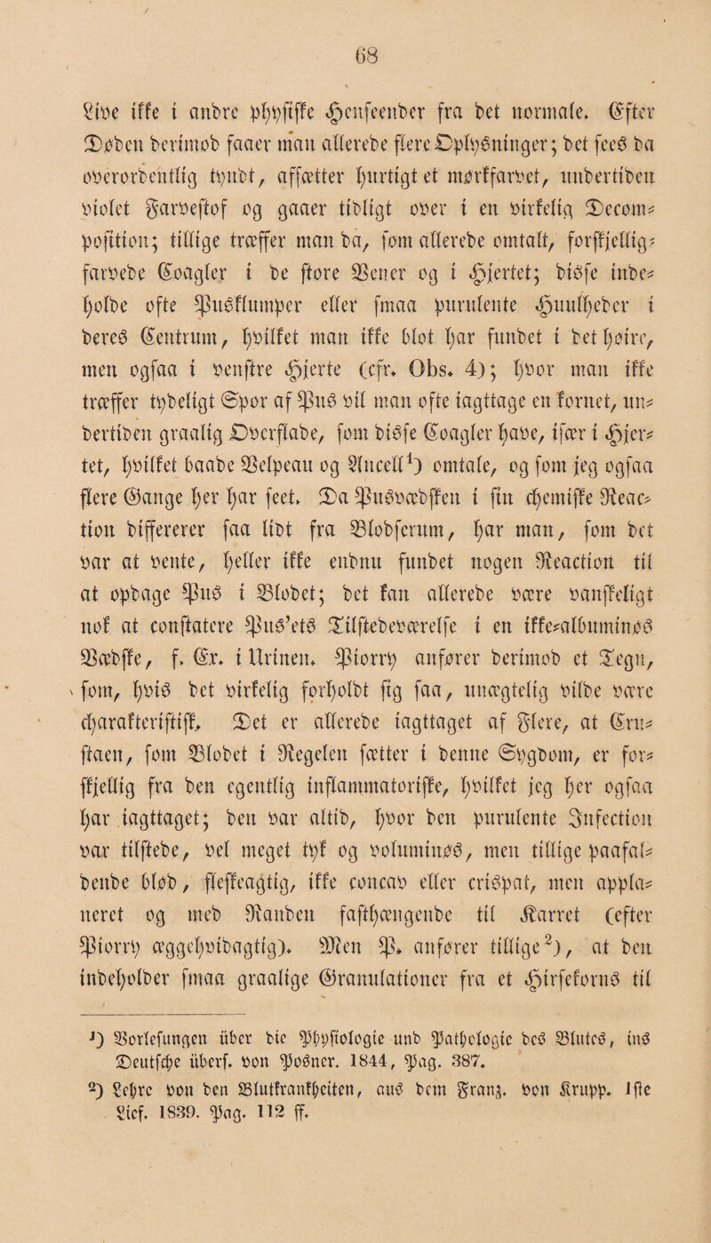 £ioe tffe i anbre pfjpftffe tfpcnfeenber fra bet normale. (S ft er H)øbcn b c ri mob faacv man aderebe flere ©pikninger; bet feeø ba oøerorbentlig tpnbt, affætter fjurttgt et mørffarøet, unberttben Violet garoeftof og gaaer tibligt oo er i eit oirfettg 3)ecom* pofttion; tittige træffer man ba, fom atlerebe omtalt, forffjedtg* faroebe (Soagter i be ftore SSener og i hjertet; btOfe tnbe* tjotbe ofte §3uøHumper etter fmaa purutente tSpuutfjeber i bereø Centrum, fjoilfet man tffe Otot tjar funbet i betf)øm> men ogfaa i oenftre fjerte (cfr* Obs* 4); fjoor man tffe træffer tåbeligt Spor af $u0 oit man ofte iagttage en fornet, un* berttben graatig Docrftabe, fom btøfe Koagter fjaoe, ifær i .jpjer* tet, fjotlfet Oaabe SSelpeau og Stncett1) omtate, og fom feg ogfaa flere Gange t;er fjar feet* 2>a ^nOøæbffen i fin d)emtffe 9?eac* tion btffererer faa liot fra SStobfcrum, t>ar man, fom bet oar at oente, tjetter tffe enbmt funbet nogen Reaction tit at opbage i 33tobet; bet fan atterebe oære oanffetigt nof at conftatere $nO’etø Salftebeoærelfe t en tffe*admminøO SSæbjfe, f> fe i Urinen* *piorrp anfører bertmob et 2!egn, 'fom, fjoiø bet oirfetig fortjotbt ft g faa, unægtelig oifbe oære djaraftertfKff, 2)et er atterebe iagttaget af gtere, at fe:* ftaen, fom 33lobet i Pegeten fætter t benne ©pgbom, er for* fffettig fra ben egentlig inftammatoriffe, fjotlfet jeg fjer ogfaa tjar iagttaget; ben oar alttb, fjoor ben purutente 3nfecttcii oar titftebe, Oel meget tpf og oofuminøO, men tidige paafal* benbe 5 lob, fleffeagttg, tffe concao eder criOpat, men appla* neret og tneb dumben faftfjængenbe til barret (efter SpiorrV) æggetjoibagtig)* dJten $* anfører tidige2), at ben inbetjolber fmaa graalige Granulationer fra et efptrfefornø til J) 33ortefungen itbcr bie P;pftoIogte unb fpaipotogtc bcø 33dttcø, utø SDeutfcpe itberf. oon ^3oøner. 1844, spag. 387. 2) Scpre oou ben SSlutfrcmftøcitcn, auø bem grans, ocn ^rupp. lftc