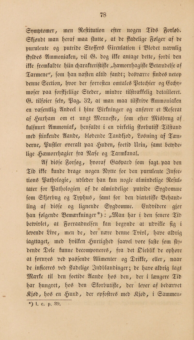 ©pmptomer, men Øfeftrtutton efter nogen £tbø gortøb* ©fjønbt man fyeraf maa [tutte, at be ffabctige gøtger af be purutente og putribe ©tofferø (Strculatton i 23tobet nabnttg ffplbeø 2tmmoniafen, o tt ©♦ bog tffe antage bette, forbi ben iffe fremfatbte tjiin cfyarafteriftiffe „fycemorrfyagiffe 23etcenbetfe af barmene, fom t)an nceften attib fanbt; beøbcerre ftnbeø netop benne ©ection, l)bor ber forreften omtateø *]3eted)ier og dccfyp? mofer paa forffjettige ©teber, mtnbre titftrceffetig bctaitteret ©♦ tttføier feto, $ag^ 32, at man maa tttffrbe Slmmotttafen en bcefenttig 2tnbeet i f)tne ØStrfninger og anfører et Referat af Øpurfyam om et ungt ØJienneffe, fom efter SJJtøbrug af fulfiturt øtmmoniaf, fycnfatbt i en birfetig fforbutiff £itftanb rneb ftinfenbe øtanbe, btøbenbe £anbfjøb, biting af £cen? berne, $uftler oberatt paa «£juben, foettb Urin, famt betpbe? Uge Øpcemorrfjagier fra Øfcefe og £armfanaL 2tf biøfe gorføg, fyboraf ©aøparb fom fagt paa ben £ib iffe funbe brage nogen Øtyttc for ben purutente 3nfec? tionø $att)otogte, ubteber tyan fun nogte atmmbetige øfefut? tater for *]3attyøtogien af be atminbetige putrtbe ©pgbomme fom ©fjørbug og £pptyuø, famt for ben bicetctiffe 23etyanb? Ung af biøfe og (tgnenbe ©pgbomme. (Snbbibere gjer tyan føtgenbe 33emcerfninger*): „Øftait tyar i ben fenere £ib betbibtet, at gorraabnetfeit fan begpnbe at ubbifte ftg i tebenbe Sibe, men be, ber ncere benne £btbf, tyabe afbrtg iagttaget, meb tybitfen Øpurtigtyeb faabet bore fafte fom ftp? benbe ©)ete funne becomponereø, fra bet Øiebtif be opføre at forttpeø beb paøfenbe 2ttimenter og ©riffe, etter, naar be inftcereø beb ffabettge 3nbbtanbtnger; be tyabe albrig tagt ØDtefe tit ben foetibe øtanbe tyoø ben, ber i tængere £tb tyar tyungret, tyoø ben ©forbutiffe, ber feber af bebcerbet Jbjøb, tyoø en Øputtb, ber opfoftreø meb Jbjøb, i ©ammen? *) l c. p. 39.