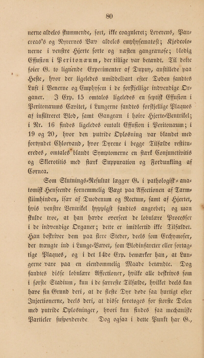 nerne atøelcé ffnmmertbe, fort, tffe coagnleret; Seoeretté, $Pau* creaø’3 og Syrernes 33æo albdcS emptytyfematoft; Jtjtøbcolo* nerne t oenftre fjerte forte og naften gangrænofe; btobtg (Sffnftott t ^Perttonceum, ber tillige oar betænbt. ©ti befte foter to (tgnenbe ©xpevtmenter af ©upu^, anfttttebe baa ^efte, tyoor ber ttgelebeé umibbetbart efter ©oben fanbt.eS ^uft t Senerne og ©mptytyfent t be forfffelttge tnboenbtge Dr* ganer, 3 (£xp, 15 omtaleg ItgelebeS en fepttjf ©ffnfton t *PeritonæumS (£aottet, t lungerne fanbteS forffjelXtge fdaqueS af mftttreret 33lob, famt ©angrætt i tyotre «jpierte*Sentrifel; i 9tr, 16 ftnbeS ItgetebeS omtalt ©ffitfton i ^erttoncenm; t 19 og 20, tyoor ben qmtribe jDpføéntng oar btanbet meb fortonbet fétytoroanb, tyoor ©tyrene t begge ©ttfælbe refittu* erebeS, omtalet blanbt ©ty mty tomerne en ftærf féonjuncttotttS og ©FlerottttS meb ftærf ©utytyuratton og gorbnnftutg af (£ornea* ©om ©tutmngS*9tefuttat lægger ©♦ t tyatty ologtff'* ana* tomif! «§enfeenbe fornemmelig QScegt tyaa Slffecttonen af ©arm* flttmtytnben, tfær af ©uobenum og Obectum, famt af hjertet, tyotS oenftre Sentrifel tytytytytgft fanbteé angrebet; og man ffitlbe troe, at tyan tyaobe ooerfeet be tobulcere ^roceéfev i be tnboenbtge ©rganer; betle er tmtblerttb tffe ©tlfælbet, Opan beffrtoer bem tyaa flere ©teber, beel6 fom ©cctytymofer, ber trængte tnb t 2unge*Sæoet, fom Slobutfarcter efter fortag* ttge *piaqueS, og t bet 14be $xty, bemærfer tyan, at £un* gerne oare tyaa en etenbommeltg 9Jtaabe betænbte, ©og fanbteS btSfe lobutære Wffecttoner, tyotlfe alle beffrtoer fom t forfte ©tabtnm, fun t be færrefte ©tlfælbe, tyotlfet beelS Fan tyaoe fut ©runb ben, at be ftcfte ©tyr b.obe faa tyurttgt efter Snjecttonerne, bccfS ben, at btSfe foretogeS for ftorfte ©eten meb tyutrtbe ©pløjninger, tyoort fun ftnbeø faa mectyantffe Sarftcler fuftyenberebe, ©og ogfaa t bette $unft tyar ©.,