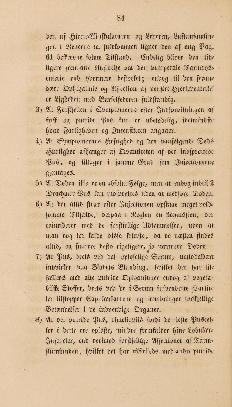 Den af «§>jerte*SD?uffulaturen og £eoeren, Shiftanfamlin* gen i generne te, fulbfommen ligner ben af mig $ag, 61 beffreone folnte ©ilftanb, (Snbeltg bitoer ben tib* ligere fremfatte 21nffuelfe om ben ipuefperale ©armbi;^ cttterte enb fermere beftyrfet; enbog til ben fecnn* bcere £):pf)tf)almte og $lffection af oenftre ijpjerteoentrtfel er £igf)eben nteb 23arfelfeberen fulbftcenbig, 3) 21t gorffjellett t ©bmbtomerne efter Snbfbrottningen af friff og putribt *pué> fim er ubettybelig, ibetmtnbfte tjoab garltgfjeben og 3ntenftteten angaaer, 4) 2tt ©tymptomerne^ ^efttgf)eb og ben paafj^lgcnt>e ©obs <£)urttgljeb afhænger af Doantiteten af bet tnbfprottebe $n3, og tiltager i famme @rab fom Snjectionerne gjentageO, 5) $lt ©oben iffé er en abfolnt golge, men at enbog inbtil 2 ©radjmer fan tnbfproiteS nben at ntebfore ©oben, \ 6) 2tt ber altit) ftrar efter Snjecttonen opftaae meget oolb* fotnme ©tlfcelbe, berpaa i Øteglen en DtemiOfton, ber coinctberer meb be forffjelltge Ubtommelfer, nben at man bog tor falbe btéfe frittffe, ba be ncefteit ftitbeé alttb, og fnarere befto rigeligere, jo nærmere ©oben, 7) 2lt *)3n0, beetø oeb bet o^lofeltge ©ernttt, nmibbelbart tnbotrfer f)aa SBlobetO 231anbtng, fybilfet bet l)ar tib fcellebg meb alle putribc ©^losninger enbog af oegeta - bilffe ©toffer, beel$ o eb be i ©ernm fufpenberte *)3artic* ler tilftopber féabtllcerfarrene og frembringer forffjelligc SBetcenbelfer i be tttboenbige Drganer, 8) 2lt bet iputribe $u0, rimeligotté forbi be flefte ^}n3cel* ler i bette ere ofjlofte, minbre fremfalber l;ine Sobulcer* Snfarcter, cttb berimob forffjelltge 21ffectioncr af ©arm* fliimfjinben, fyotlfet bet (;ar tilfættebé meb anbre butribe