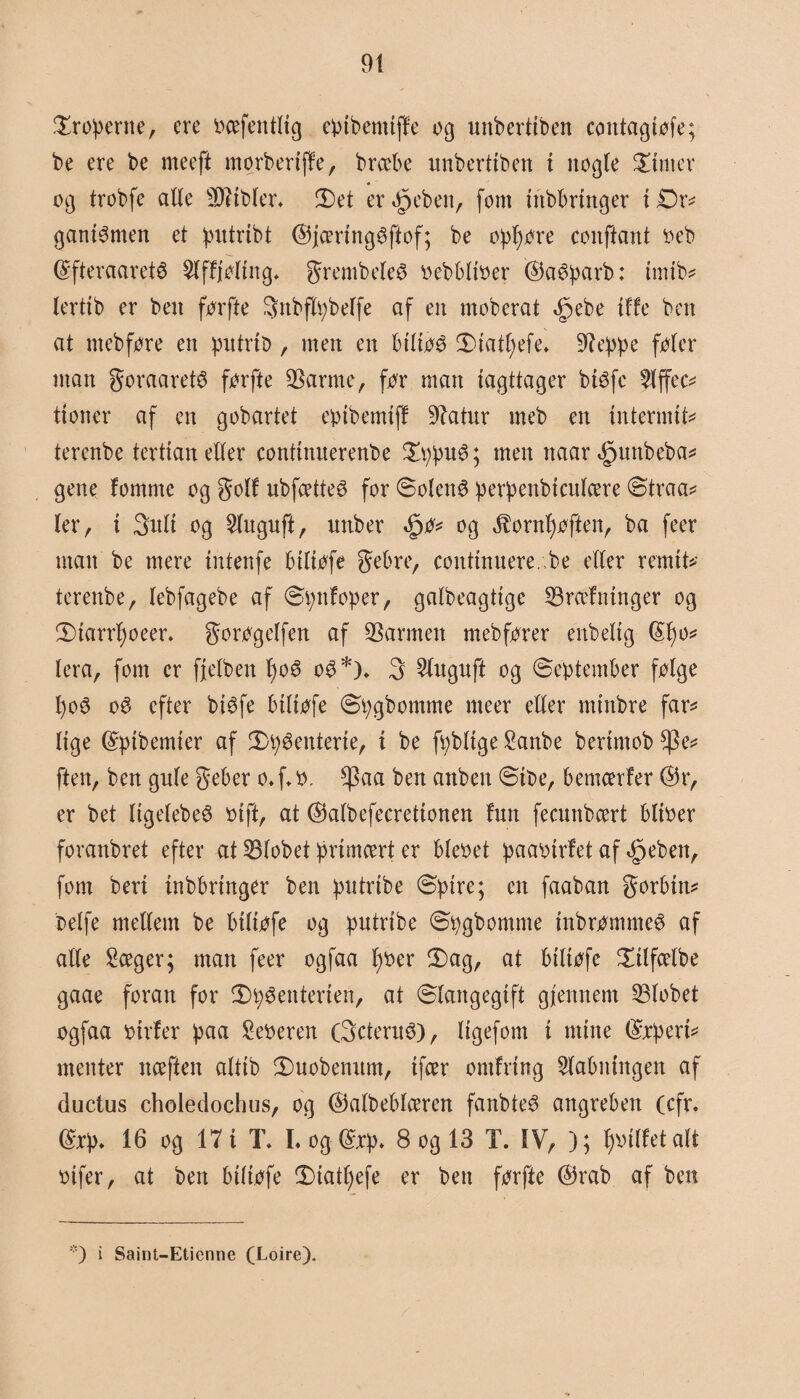 troperne, ere bæfentlig epibenttffe og unbertiben contagtøfe; be ere be meeft morbertffe, bræbe unbertiben i nogle finter og trobfe alle sD?tbler* £)et erJpeben, fom inbbrtnger i Dr* ganiSmen et putribt ©jæringSftof; be opf)øre conftant beb (£fteraaretø $lffjøling* grembeleS bebbliber ©aéparb: tmtb* lertib er ben førfte ^nbflpbelfe af en moberat <$pebe {ffe ben at ntebføre en putrib, men en btltøS 2)iat!)efe» 9?eppe føler man goraaretS førfte tarme, før man iagttager bisfe 5lffec* ttoner af en gobartet eptbemtff tatur rneb en intermit* terenbe tertian eller continuerenbe £ppuS; men ttaar ,£juttbeba* gene femme og golf ubfætteS for Solens perpenbteulære Straa* ler r t 3uli og 2luguft, nttber <§0* og jfornfjøften, ba feer man be mere tntenfe btltøfe gebre, conttnnere. be eller remit* terenbe, lebfagebe af Spttfoper, galbeagttge træfninger og Starrfjoeer. gorøgelfen af tarmen mebfører enbeltg <Sf)o^ lera, fom er fjelbett fyoS o$*)* 3 5(uguft og September følge f)oS oé efter bisfe btltøfe Spgbomme nteer eller mtnbre far* lige Grpibemier af 2)péenterte, i be fpbltge Sanbe berimob *Pe* ften, ben gule geber o. f* o. $aa ben anben Stbe, bemcerfer @r, er bet ItgelebeS bift, at ©albefecretionen fnn feemtbeert bliber foranbret efter at tlobet primært er blebet paabtrfet af <£>ebett, fom beri inbbringer ben putrtbe Spire; en faaban gorbin* belfe mellem be btltøfe og putrtbe Spgbomme inbrømmeS af alle £æger; man feer ogfaa f>t>er £>ag, at biliøfe £ilfælbe gaae foran for £)pSenterien, at Slangegift gjlennem tlobet ogfaa btrfer paa feberen (3'cteruS), ligefom i mine (Supert* menter næften altib Smobenum, ifær omfrtng 5labntngen af ductus choledochus, og ©albeblæren fanbteS angrebett (cfr. <£rp* 16 og 17 i T. L og ®cp- 8 og 13 T. IV, ); fiffet alt bifer, at ben btltøfe Statfyefe er ben førfte ©rab af ben *) i Saint-Etienne (Loire),
