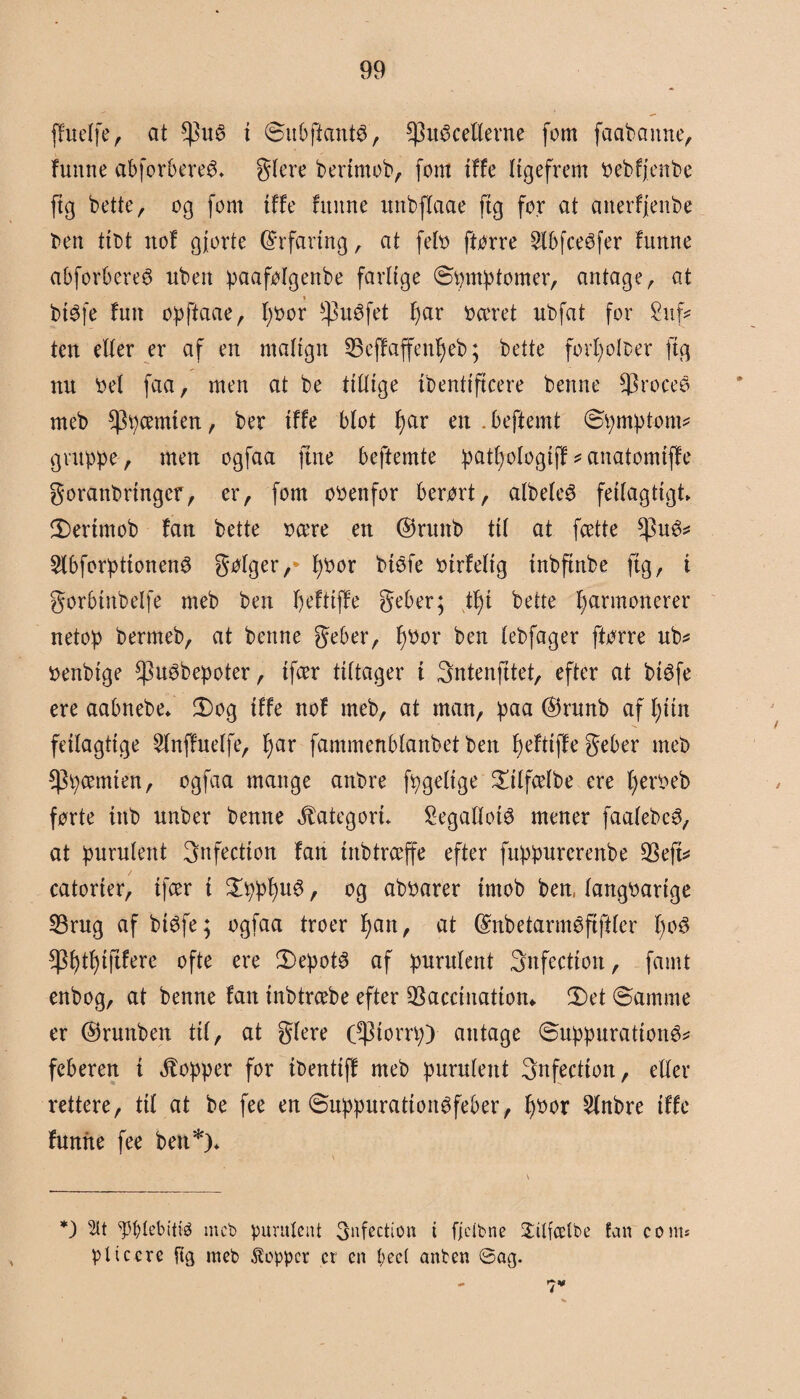 ffuelfe, at *]3uS t ØubftantS, Enecellerne fom faabaitne, funne abforbereé* glere bertmob, fom itfe ligefrem øebfjcnbe ftg bette, og fom tf fe funne unbflaae ftg for at aiterfjenbe ben tit>t nof gjorte Erfaring, at feto ftørre 2lbfceefer funne abforberee rtben paafølgenbe farlige Øømptomer, antage, at btøfe fuit opftaae, tøoor ^uéfet tøar øceret ubfat for £uf* ten etter er af en malign IBefJaffentøeb; bette fortøolber ftg nu Oel faa, men at be tillige tbentiftcere benne ^rocee meb Etyæm*en / ber tffe blot tøar en . beftemt øpmptont* gruppe, men ogfaa jute beftemte pattøologijf*anatomijfe goranbrtnger, er, fom ooenfor berørt, albelcS fejlagtigt 5)ertmob fan bette ocere en ©ruttb til at fcette Eu^ 5lbførptjonene gølger,* tøoor btefe otrfeltg tnbftnbe ftg, i gorbtnbelfe meb ben tøefttffe geber; ttø i bette tøarmonerer netop bermeb, at benne geber, tøoor ben lebfager ftørre ub* oenbtge ^uøbepoter, ifcer tiltager t Sntenfjtet, efter at btøfe ere aabnebe* 3)og tffe nof meb, at man, paa ©runb af tøtin fdlagttge Stnffuelfe, tøar fammenblanbet ben tøefttffe geber meb Epæntten, ogfaa mange anbre fpgeltge £tlfcelbe ere tøeroeb førte tnb unber benne kategori* Segatlotø mener faalebee, at purulent 3nfectton fan tnb træffe efter fuppurcrenbe 23ejt* catørter, ifcer t £pptøue, og aboarer tmob ben, langoartge 33rug af btøfe; ogfaa troer tøan, at dnbetarméftjiler tøoe Etøttøtftfere ofte ere Øepote af purulent Snfection, famt enbog, at benne fan tnbtrcebe efter SSaccinatiom £>et øamrne er ©runben til, at glere (Etorrp) antage øuppurattone* feberen t hopper for ibentiff meb purulent 3nfectton, eller rettere, til at be fee en øuppurattonefeber, tøoor 2lnbre tffe funne fee ben*)* *) 5lt Webitiø meb purulent 3ufection t fjetbne Sitfcetbe fan c o nu pltccre [tg meb Stoppet ct en beet attben ©ag.