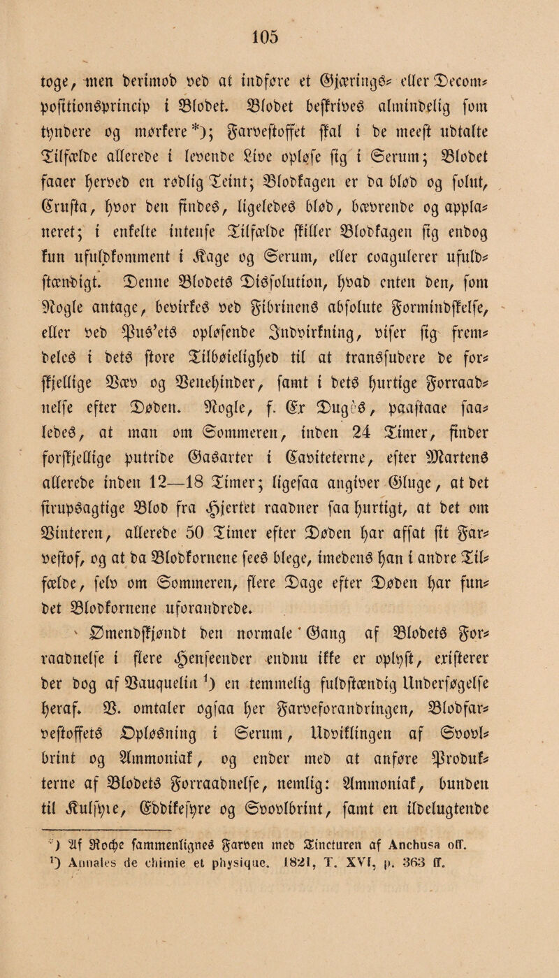 toge, ilten bertntob »eb at iitbføre et ©jcerittgé* etter Decont* pofttionøprincip t 33tobet. 3Stobet bejfrt»eø aluttnbelig fom tpnbere og morfere*); garøeftoffet ffal i be meeft nbtatte Dttfcetbe atterebe i teøenbe Stx>e optøfe ftg i ©enmt; 23tobet faaer l)er»eb en robttg Detnt; 35tobfagen er ba btøb og fofut, (£ruffa, t)»or ben ftnbeé, tigetebeø btøb, bce»renbe og appta* neret; i enfette tntenfe Dttfætbe ffttter 33tobfagett ftg enbog fnn nfittbfomment i $age og øerum, etter coagnterer ufnlb* ftcenbigt. Demte 33lobetø Diøfotution, fyøab enten ben, font 9logte antage, beotrfeø »eb gibrtnenø abfotnte gormtnbffelfe, etter »eb ^uø’etø optøfenbe 3nb»trfntng, »tfer ftg frem* beleø i betø ftore Dilbøtetigfjeb tit at tranøfubere be for* ffjetttge 33æ» og 33eitefytnber, famt t betø fjnrtige gorraab* netfe efter Døben. 9logte, f. (£r Dugéø, paaftaae faa* tebeé, at man om øommereit, tnben 24 finter, ftnber forjfjetttge putrtbe ©aøarter t féaøiteterne, efter fartens atterebe inbett 12—18 Dirner; Itgefaa angt»er Øtuge, atbet ftrupøagttge 33tob fra hjertet raabner faa fynrtigt, at bet om kutteren, atterebe 50 Dimer efter Døben fjar affat ftt gar* »eftof, og at ba 33lobførnene feeø blege, tmebettø fjan t anbre Dtt* fcetoe, fet» om øommeren, flere Dage efter Døben fjar fun* bet 33tot>fornene uforanbrebe. v Ømenbffjønbt ben normate * ®attg af 33lobet3 gor* raabnctfe t ftere ^enfeeitber enbttu tffe er oplpft, ertfierer ber bog af 35auqueltn en temmelig futbftcenbig Unberføgetfe fjeraf. 35. omtaler ogfaa fjer gar»eforanbrtngen, 33lobfar* »eftoffetø Optøéning t Øerum, Ut>»tfltngen af ø»o»l* brint og 3tmmoniaf, og enber meb at anføre $robnf* terne af 33tobetø gorraabnelfe, nemlig: Slmmontaf, bnnbett til Jtutfpie, (Sbbtfefpre og ø»o»tbrtnt, famt en ifbelugtenbe ) 9?o$e fammentuyieé garnn meb SEincturen af Anchusa off. O Amiales de chtmie et physiquc. 1821, T. XVI, p, 363 IT.
