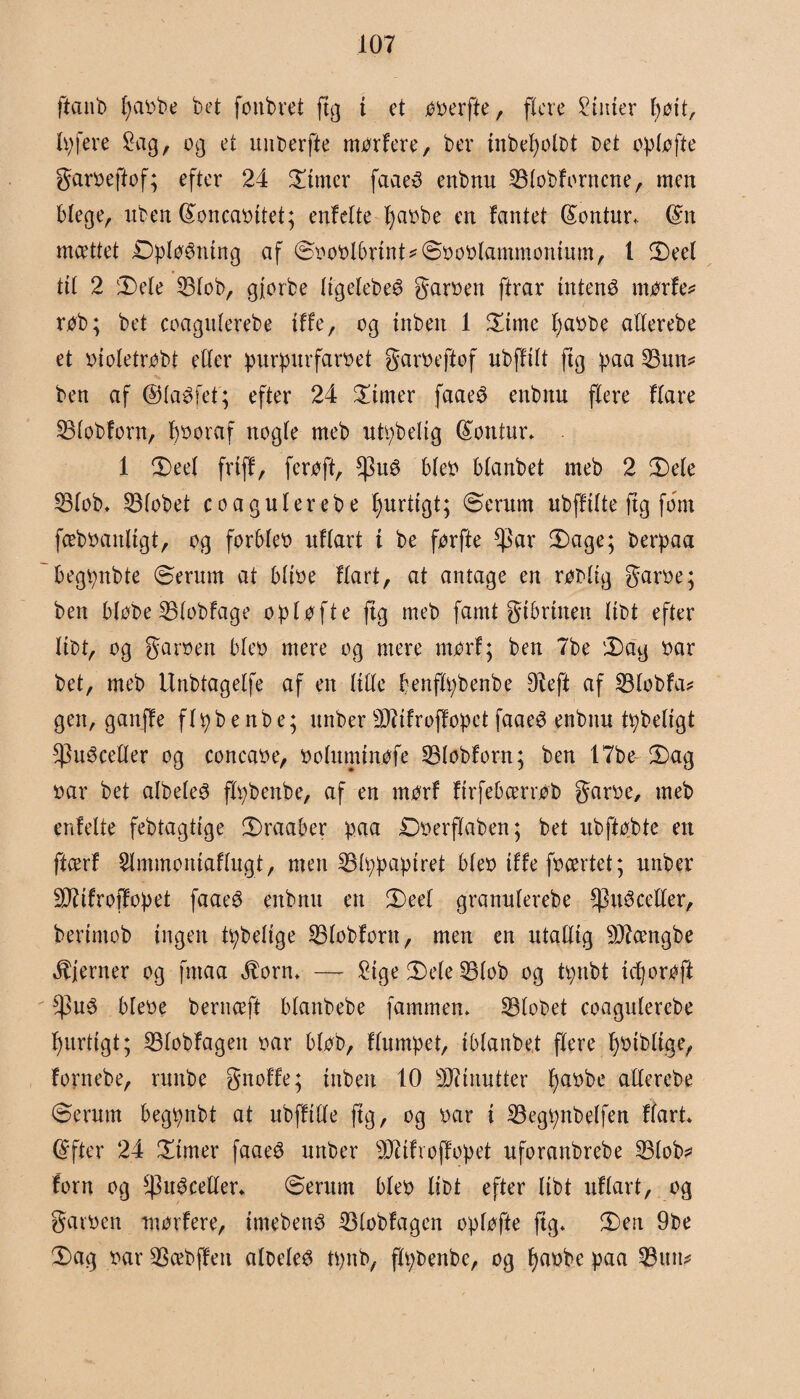lVfere Sag, og et unberfte morfere, ber inbef)olt)t bet oplofte garoeftof; efter 24 Samer faae3 enbnu SBlobforncne, men blege, nben féoncaoitet; enfelte fyaobe en fantet kontur, ($n mættet DpløOmng af ©ooolbrtnt*©ooolammonium, l ©eel til 2 ©ele 23lob, gjorbe ligelebeé garoett ftrar tntené morfe* rob; bet coagnlerebe tffe, og inbeit 1 ©ime fjaobe atlerebe et oioletrobt eller purpurfaroet garoeftof ubfftlt ftg paa 23un* ben af ØlaOfet; efter 24 Slimer faae$ enbnu flere flare 23lobforn, booraf nogle meb utpbeltg (kontur* 1 ©eel frtff, feroft, *]3u3 bleo blanbet meb 2 ©ele 23lob. 33lobet coagulerebe ^urttgt; ©erurn ubffilte ftg fom fceboanligt, og forbleo uflart i be forfte $ar ©age; berpaa begpnbte ©erurn at blioe fbart, at antage en roblig garoe; ben blobe S3lobfage opløfte ftg meb famt gf&rtnen Itbt efter Itbt, og garnn bleo mere og mere mørf; ben 7be ©ag oar bet, meb Unbtagelfe af en lille fenflpbenbe 9feft af SBlobfa* gen, ganffe flpbenbe; unber Sfttfroffopet faaeø enbnu tpbeligt ^uéceller og concaoe, oolumtnøfe S3lobforn; ben I7be- ©ag oar bet albeleS flpbettbe, af en morf ftrfebærrob garoe, meb enfelte febtagtige ©raaber paa JDoerflaben; bet ubftobte en ftcerf Slmmoniaflugt, men SBlppaptret bleo iffe focertet; unber SRifroffopet faaeO enbnu en ©eel granulerebe ^Puøcetler, bertmob ingen tåbelige S3lobfont, men en utallig SJtøngbe fjerner og fmaa ^orn. — Sige ©ele 23lob og tpnbt icborøft $u3 bleoe bernceft blanbebe fammen. Slobet coagulerebe hurtigt; 33lobfagen oar blob, flumpet, tblanbet flere bbtblige, fornebe, runbe gnoffe; tuben 10 Minutter l)aobe atlerebe ©erurn begpnbt at ubffille ftg, og oar i SBegpnbelfen ffart* @fter 24 ©tmer faaeO unber TOfroffopet uforanbrebe 23lob* forn og *|3uøcetler. ©errtm bleo libt efter libt uflart, og gatoen morfere, tntebenS iBlobfagen oplofte ftg. ©en 9be ©ag oar 93cebffeit aloeleø tpnb, flpbenbe, og f>avbe paa 23un*