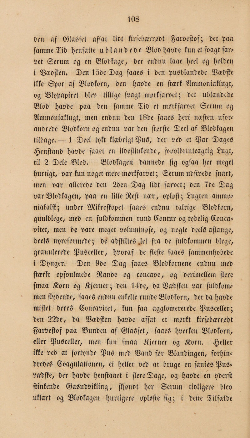 ben af ©laéfet affat libt firfebcerrobt garoeftof; t>et paa famme Sib fyenfatte ublanbebe 53lob fjaobe fun et [bagt far? oet Serum og en S3lobfage, ber enbnu (aae fyeel og fjolbett i QSæbffem Sen 15be Sag faaeé i ben puéblanbebe 93cebffe iffe Spor af SBlobforn, ben l)aobe en ftcerf Slmmoniaflugt, og 23lppaptret bleo ttlltge foagt morffaroet; bet ublanbebe 33lob fyaobe paa ben famme Sib et morffaroet Serum og Slmmoniaflugt, men enbnu ben 18be faae£ J>ert nceften ufor? anbrebe 33lobforn og enbnu oar ben ftorfte Secl af SBlobfageu tilbage. — 1 S eet tpft flcebrigt $ué, ber oeb et ^3ar Sageg ^enftanb I)aobe faaet en itbeftinfenbe, fooolbrinteagtig Sugt, til 2 Sele 23lob. 23lobfagen bannebe ftg ogfaa l)er meget fyurtcgt, oar fun noget mere morffaroet; Serum ubftoebe fnart, men oar atlerebe ben 2bett Sag libt faroet; ben 7be Sag oar 53(obfagen, paa en lille 9teft itcer, oploft; Sugten amrno? ntafalff; unber 9J?ifroffopet faaeg enbnu talrige SBlobforn, guulblege, meb en fulbfommen ruttb kontur og tpbelig (konca? oitet, men be oare meget ooluminofe, og nogle beelg aflange, beelg npreformebe; be abffilteg .let fra be fulbfommen blege, grauulerebe ^uéceller, fyooraf be flefte fgaeg fammenfyobebe i Spnger. Sen 9be Sag faaeg 23lobfornene enbnu meb ftcerft opfoulmebe Ø^anbe og concaoe, og herimellem flere fmaa Rom og fjerner; ben 14be, ba SScebffett oar fulbfom? men flpbenbe, faaeg enbnu enfelte runbe 33lobforn, ber ba fyaobe miftet bere6 (Soncaoitet, fun faa agglomererebe ^uéceller; ben 22be, ba $cebffen f)aobe affat et morft firfebcerrobt garoeftof paa SBunben af ©laffet, faaeg foerfen 33lobforn, eller $ugcetler, men fun fmaa fjerner og Rom. 4petler iffe oeb at fortpnbe tynd meb 93anb for 23lanbtngen, forfin? brebeé (koagulationen, ei t)etler oeb at bruge en fantog $ug? ocebffe, ber fjaobc f)enftaaet t flere Sage, og fyaobe en pberft fttnfenbe ©aéuboifltng, ffjonbt f)er Serum tibligere bleo uflart og 33lobfagen fjurttgere opløfte ftg; i bette Stlfcelbe i V /