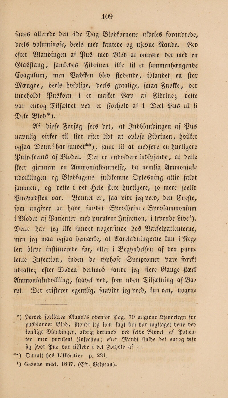 fcmeø aFFerebe ben 4be 3)ag 33FobFontene afbelcé foranbrcbe, beelé ooFumtnofe, beelé rneb Fantebe cg ujeone 9tanbe* $eb efter SBFanbtngen af meb 23Fob at omme bet meb en ©Faéftang, famtebeø gtbrmen tffe tit et fammenFjcengenbe féoaguFum, men 33cebfFen Meo flpbenbe, tblartbet en ftor 9J?cengbe, beetø foibltge, beeF$ graaFtge, fmaa gnoFFe, bcr mbeFjolbt $uéforn i et maffet $æo af gtbrtne; bette oar enbog SalfceFbet oeb et gorfolb af 1 2)eeF $u$ til 6 Sele 33Fob*)- $Ff btéfe gorfog fce6 bet, at gnbblanbmgen af $u6 naonttg otrfer tiF Ftbt efter Itbt at opløfc gtbrtnen, fotFFet ogfaa fDonnéfyar funbet**), famt ttF at mebfore en F;uvttgere *Putrefcent3 af SBFobet et er enbotbere mblpfenoe, at bette ffeer gjettnem en 2FmmontaFr>annelfe, ba nemlig 2FmmomaF* uboiFFtngen og 23FobFagen3 fuFoFomne ØpF^mng aFtib falbt fammen, og bette t bet <£>eFe ffete Fjjurtigere, jo mere foeftb *pu6bcebfFen oar. honnet er, faa oibt jegbeeb, ben Gfnefte, fom angtoer at F)abe funbet ©ooblbrint * SoobFammomum t SBFobet af patienter meb puruFent 3nfectton, t Feoenbe ^toe1)* 3Dette F)ar jeg tffe funbet nogenftnbe l)oé SBarfeFpatienternc, men jeg maa ogfaa bemcerfe, at SlareFabmngerne fun i 9ieg* Fen bFeoe tnftituerebe for, eller t 23cgpnbeFfett af ben puru* Fente 3nfectioit, tuben be ty.pF)jofe Symptomer bare ftcerft ubtafte; efter 2)oben bertmob fanbt jeg flere ©ange ftcerf SFmmomaFubotfFtng, faaoeF oeb, fom uben $tFfcetntng af 23a* rpt. 3)er erifterer egentFtg, faaoibt jeg oeeb, Fun een, nogen* *) ^erocb forflareO 5J?anM’é obenfor spag. 70 angtøne Æjenbetcgn for puSblanbet 33tob, jljønbt jeg tom fagt fun l;av iagttaget bette beb fonfttge 2Manbtnger, atbrig berimob ocb feltte S5(obet af ptatiem ter meb puruFent 3nfection; efter 9J?anbt ffttfbe bet enbog tttfc fig bbor ptué oar tUftebc t bet gortøoFb af e‘0. v*) Omtalt f)Oé L’Héritier p. 231. O Gazelle méd. 1837, (@fr. -$efpeau). i