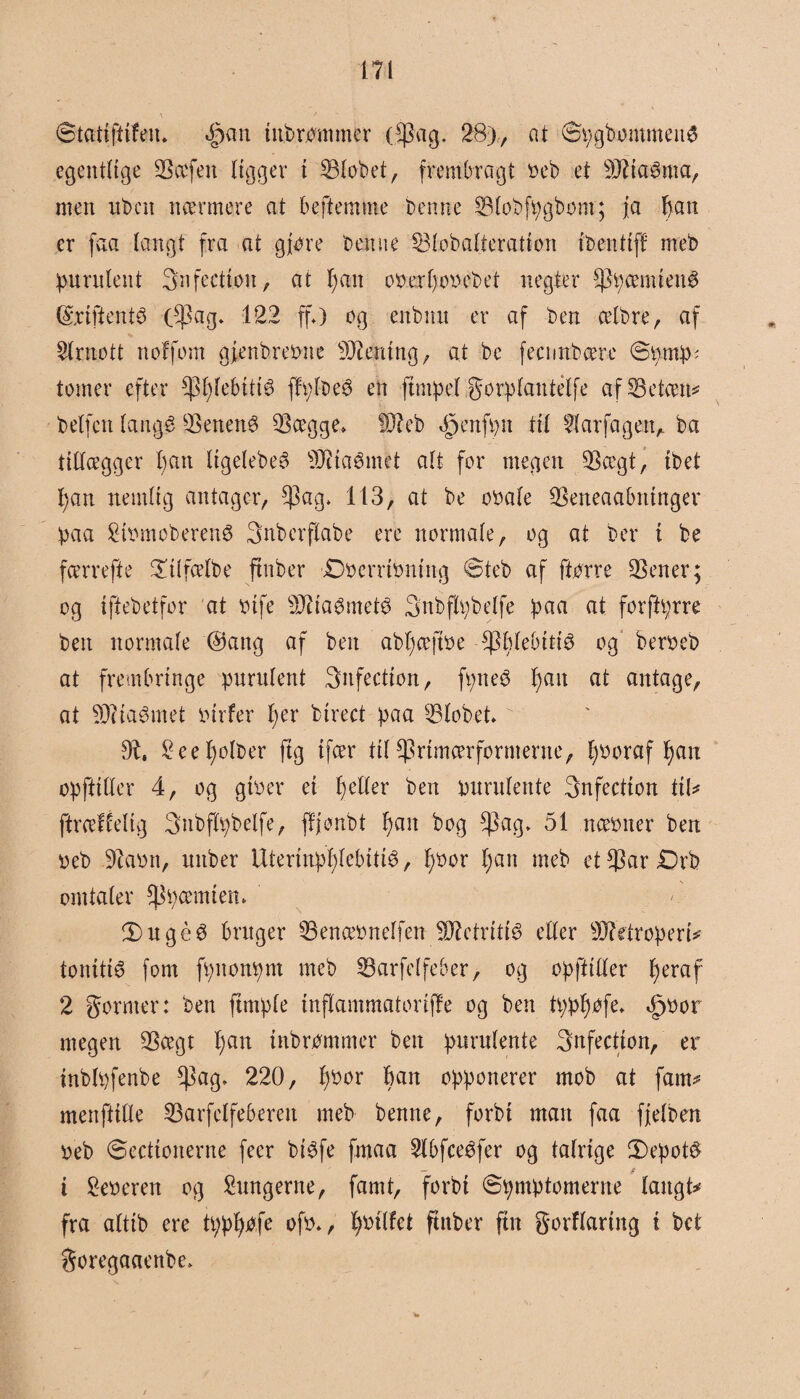 Statiftifeu. <£>an tubrbmmer (fpag. 28),, at SpgbommenS egentlige SSccfeit ligger t Slobet, frembragt »eb et røaSma, men ubcn nærmere at beftemme benne Blobfpgbom; ja f)an er faa langt fra at gjore benne 33lobaIteration tbentif! meb punilent 3n feetion, at l)an o».erl)o»ebet negter fppæmtenS (SriftentS ($ag* 122 ff*) og eitbntt er af ben celbre, af 2lrnott noffom gfenbreone SD^emtig, at be fecnnbcere øomp; tomer efter *Pfylebiti6 ffpl-beé en ftmpel gorplantélfe af SBetcen^ belfen langé Senené 2$ægge» DJleb <fpenfpn til llarfagenA ba tillægger l)an ligelebeé s)Jitaémet alt for megen Sægt, ibet pan nemlig antager, fj3ag» 113, at be o»ale Seneaabntnger paa 2i»moberen8 Snbcrftabe ere normale, og at ber i be færrefte £tlfælbe ftnber £)»errt»ntng øteb af ftørre -Sener-; og iftebetfor at »tfe Sftfagmeté Snbflpbelfe paa ftt forftprre ben normale @attg af ben abpæftoe spplebtttø og beroeb at frembringe purufent 3nfection, fpneé l>ait at antage, at 93i lammet »irfer per birect paa Slobet Ob, 2eepolber ftg ifær til ^rtmærfornterne, pooraf pau opftiHer 4, og gi»er et £>el(er ben purulente Snfection tiU ftræfielig Snbflpbelfe, ffjonbt pait bog $ag, 51 ttæoner ben »eb 3ia»n, unber Uterinpplcbittø, p»or pan meb et$ar£)rb omtaler f)3pæmten* 3) uge 3 bruger Øenæonelfen Sftetritié) eller 902 etr op er tø tonitiø font fpitonpm meb SBarfelfe&er> og opftiHer peraf 2 gornter: ben ftrnple tnflammatonffe og ben tpppofe* <£)»or megen Sægt pan inbrommer ben purulente 3nfection, er inblpfenbe ^ag* 220, p»or ban opponerer mob at fann menftille Sarfelfeberett meb benne, forbi man faa ffelben »eb øectionerne feer btøfe fmaa 5lbfceéfer og talrige 2)epot$ i 2e»eren og lungerne, famt, forbi øpmptomerne langtø fra altib ere tpppofe of»*, poilfet ftnber fin gorflaring i bct goregaaenbe*