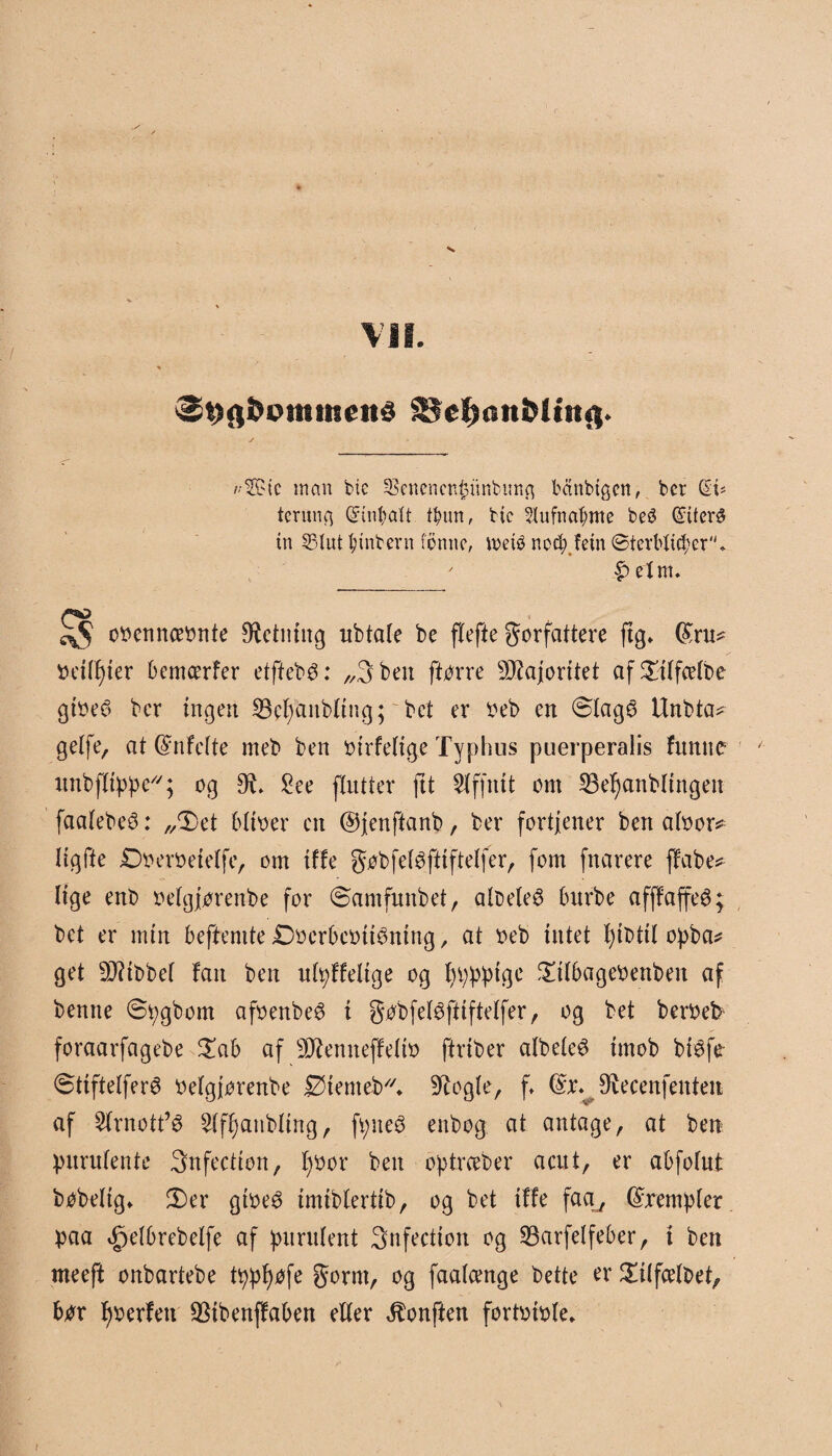 VII. &9fi&omtiteitd SJe^onMinfl. Æic man bie Senencnfcunbuitfl bctnbtgcn, ber ($1= tcrunq Grinbatt tøun, bie 5lufna^me beS (2:iter^ tn S3Iut fytnbern femte, toeté nccb.fetn ©tevbtid;er, ' |) elm. oocnnceonte Ø^ctntug ubtate be flefte forfattere ftg» (£ru* beiffjier bemcerfer etftebé: „3 ben ftorre Majoritet af^ttfeetbe gtoeé> ber ingen 23cl)anbling; bet er beb en ølagS Unbta* gelfe, at @nfeite meb ben birfetige Typhus puerperalis funue unbffippe; og £ee flutter ftt Slffnit om 53ef)anblingen faalebeé: ,/Det bitber cn ©jenftanb, ber fortjener ben atbor* ligfte Dberbeietfe, om tffe fobfetøftiftetfer, fom fnarere flabe* Uge ent> oetgjorenbe for øamfmtbet, albeleS burbe afffaffeé; bet er nun beftemte £)berbebtt3ntttg, at beb intet f)tbttl opba* get hibbet fan ben utpffelige og fyppptgc £ilbagebettben af bentte øpgbom afoenbe^ i fobfeBfttftelfer, og bet beroet foraarfagebe £ab af 9J?enneffetto ftriber albeteS imob bi^fe øttftelferé belgjorenbe iØtemeb. 9?ogfe, f ^ecenfenten af 2frnott’é Sif^anbltng, fpne3 enbog at antage , at ben purufente 3nfection, f)bor ben optrceber aatt, er abfotut bobeltg* 3)er gtbeé imibfertib, og bet tffe faa^ (Sxempfer paa <£je(brebetfe af purutent Snfection og 23arfetfeber, i ben meeft onbartebe tppfyøfe form, og faatcenge bette er Sulfcelbet, bør f)berfett SSibenffaben effer ^onften fortbible.