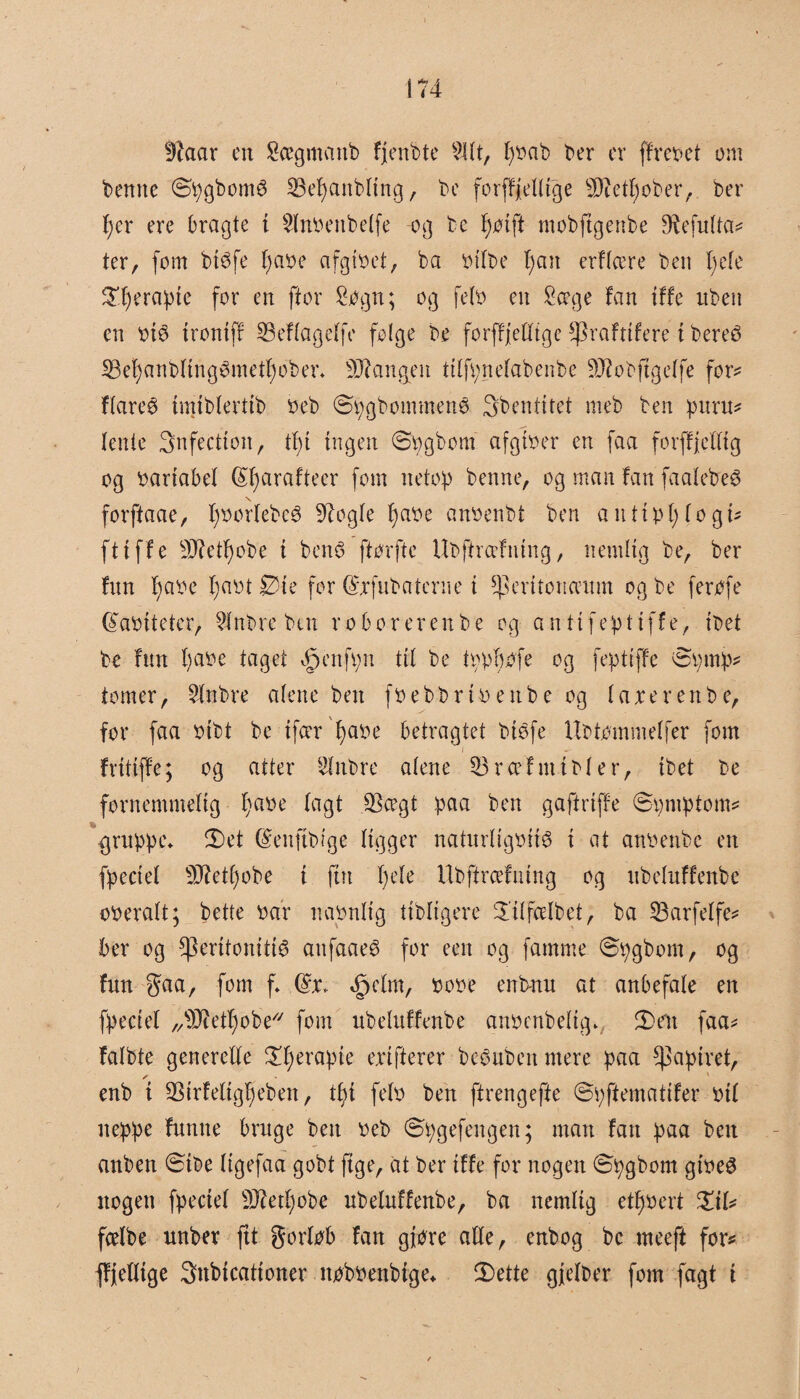 fftaar en Sægmattb fjenbte Sltt, fybab ber er ffxebet cm bemte ©pgborné 23ef)anbttng, be forff/eUtge Metfyober, ber f)er ere bragte t Stnbenbetfe -og te Ifoift mobftgettbe Diefutta? ter, fom biéfe t)abe afgibet, ba bttbe f)an erftcere ben t)ete S’.fjerapie for en ftor Sogn; og fetb en Soege fan iffe nben en bi$ trontff 33eftagetfe folge be forffjeEftge f)3rafttfere i bereé SBet)anbting3metf)ober* Mangen titfpgetabenbe Mobjtgetfe for? ftareø imibtertib beb ©pgbommenø 3bentitet meb ben puru? Ienle Snfectton, tf) i ingen ©pgbom afgtber en faa forffjettig og bartabet félfarafteer fom netop benne, og man fan faalebeS \ forftaae, f)oorlebe6 9iogte tjabc anbenbt ben an tipi) togt? ft tffe Metf)obe { ben$ ftorfte Ubftræfmng, nemlig be, ber fnn fyabe I;abt Øte for Gfxfubaterne i ^erttonamm og be ferofe (Sabitetcr, Sfnbre but r o bo rerenbe og antifeptiffe, tbet be fnn fyabe faget ^enfpn tit be tbpfmfe og fepttffe Øpmp? tomer, Sfnbre atene ben fbebbxtbettbe og taxerenbe, for faa otbt be tfcer f>aoe betragtet biéfe Ubtommetfer fom i frttiffe; og atter Slnbre atene S3 r cel m t b t e r, tbet be fornemmelig fjaoe tagt jBcegt paa ben gaftrtffe øpmptom? gruppe* 2)et ©enftbtge tigger naturtigbité i at anbettbc en fpectet Mettjobe i fin f)ete Ubffrceftnng og ubetuffenbe oberatt; bette bar nabnttg ttbltgere øitfcelbet, ba 53arfelfe? ber og ^erttonttt^ attfaaeé for een og famme (øpgbom, og fnn gaa, fom f* Gfx* *£jctm, bobe enbnn at anbefale en fpectet „Metfyobe fom ubetuffenbe anbenbettg* 3)e'n faa? fatbte generette £t;erapie exifterer beoubeit mere paa papiret, s enb t SStrfeltgfjeben, tt)i fetb ben ffrengefte ©pftematifer bit neppe futtne bruge ben beb ©pgefengen; man fan paa ben anben øibe tigefaa gobt ftge, at ber tffe for nogen øpgbom gibeS nogen fpectet Mettmbe ubetuffenbe, ba nemlig etf)bert £it? fcelbe unber ftt gortob fan giøre atte, enbog bc meeft for? ffjetttge Snbtcationer nobbenbige* tDette gjetber fom fagt t