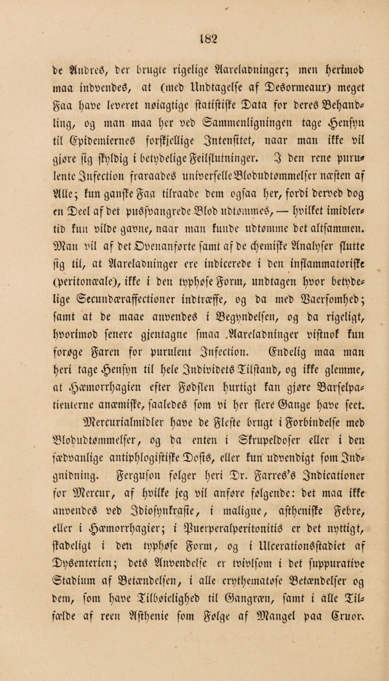 be $nbre£, ber brugte rigelige ^larelaottinger; men fjeriutob maa inbbettbeø, at (meb Unbtagelfe af 3)eéormeaur) meget gaa Ijabe (egeret nøtagttge ftatiftiffe 2)ata for bereS SBefjanb* Itng, og man maa fjer beb (Sammenligningen tage £enfpn til (SptbemierneS forjfjelltge 3ntenfttef, naar man tffe bil giøre ftg ffplbig i betpbelige geilflufntnger. 3 ben rene pttru* lentc 3nfection fraraabeg uniberfelle23lobubtømmelfer nceffen af $lle; fungattffegaa ttfraabe bem ogfaa per, forbi berbeb bog en 2)eel af bet puéfbattgrebe iBlob ubtømmeé, — fjbilfet tmibler* tit> fuit bilbe gabne, naar man fuube ubtømme bet altfammen. Wlan tul af bet Ovenanførte famt af be djemijfe 2lnalpfer flutte ftg tit, at ^larelabm’nger ere tnbtcerebe i ben inflammatoriffc (peritonæale), tffe i ben tppfjøfe go rut, unbtagen fjbor betpbe* lige (Secunbceraffectioner inbtrceffe, og ba meb SBaerfomfjeb; famt at be ntaae attbettbeø t 23egpnbelfen, og ba rigeligt, pborfmob fenere gjentagne ftnaa .^larelabttinger biftnof fun forøge garen for purulent Snfecdon. ©nbeltg maa man fjert tage <£jenfpn til fjele Snbibibetø £tlftanb, og iffe glemme, at Øpcemorrfjagten efter gøbflen purtigt fan gjøre 8arfelpa* denterne ancemiff'e, faalebeé fom bi fjer flere ©attge pabe feet* !Otercurialmibler pabe be glefte brugt i gorbtnbelfe meb 53lobubtømmeIfer, og ba enten i Sfrupelbofer eller i ben fæbbanftge antipfjlogiftiffe 2)ojt$, eller furt ubbenbigt font 3nb* gnibniitg* gergufon følger pert 3Dr. garreø’ø 3nbicationer for Sftercuv, af pbilfe jeg bil anføre følgenbe: bet maa tffe anbettbeø beb 3btofpttfrafte, i maligne, aftpentffe gebre, eller i »£jcemorrpagier; i ^uerperalperitomtté er bet npttigt, ff'abeligt t ben tppfjøfe gorm, og i Ulcerationøftabiet af 2>pøenteriett; betø 2lnbenbeffe er Ibibifont i bet fuppuratibe ©tabium af 33etæitbclfen, i alle erptpematøfe 93etcenbelfer og bem, font fjabe £tlbøiefigpeb til ©angrntt, famt i alle %\U fcelbe af reen Wftpenie fom galge af langel paa (£ruot\