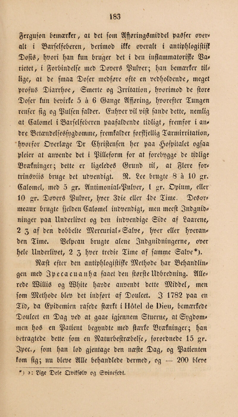 \ gcrgufon bemærfer, at bet fom 5lftoringStmbbel paéfer ober* alt i tarfelfeberert, bertmob iffe overalt i antipl)logifitff 3)ofté, f)bori I)an furt bruger bet t beu inflamntatoriffe 33a# rietct, i gorbinbelfe meb £>ober3 $ulber; f)an bcmcerfer til# lige, at be fmaa 3)ofer meb føre ofte en bcbfyolbcnbe, meget profué !X)tarrf)oe, ømerte og irritation, f)bortmob be ftore $>ofer fun beturfe 5 å 6 ©artge Slffbring, l)borefter lungen renfer (tg og puffen falber. ©ntyber tuf bift fanbc bette, nemlig at ©atomel i tarfelfeberen paafalbenbe ttbligt, fremfor i an# bro tetænbelfeéfbgbomme, fremfalber forffjetlig £armirritatton, forfor Doerlæge <Dr ©fyriftenfen tyer paa ^ofpitalet ogfaa pleter at anbenbe bet i ^tlleform for at forebpgge be tiblige træfninger; bette er ligelebeø ©runb tilr at glere for# trtnéotté bruge bet uboenbtgt 9t. £ee brugte 8 å 10 gr. ©alomel, meb 5 gr* $[nttmonial*93ulber, l gr. Opium, eller 10 gr. £>oberé $ulber, fyber 3bie eller 4be Sune. DeSor# meaur brugte fjelbert ©alomel inboenbigt, men meeft Snbgntb# nittger paa Unberlioet og ben ntboenbtgc øibe af Saarene, % * 2 3 af ben bobbclte 9Jtercurial*©aloe, l)ber eller fyberan# ben $itne. telpcgu brugte alene Snbgntbningerne, ober §ek Unberlibet, 2 3 f)ber trebie f£tme af famme ©aloe*). 97æft efter ben antipfylogiftiffe 5D?etb)obe bar tefyanblin# gen meb 3pecacuattf)a faaet ben ftørfteUbbrebrting. 2We# rebe 28illté og Sffi^ite fyaobe anbenbt bette tftbbel, men fom 9JM)obe bleb bet tnbført af iDoulcet. 3 1782 paa en £ib, ba ©pibemien rafebe ftærft t H6tel de Dieu, bemærfebe 0>oulcet en 3)ag beb at gaae igjennem øtuerne, at Øtygbom# men f)o6 en patient begpnbte meb flcerfe træfninger; l)an betragtebc bette fom en 97aturbeftræbelfe, fororbnebe 15 gr* 3pecv font fyan lob gjeittage ben næfte 5)ag, og patienten fom fig; nu blebe 2Me bebanblebe bermeb, og — 200 blebe ?) Sise •Dcie Obtffølb os ©binefcbt.