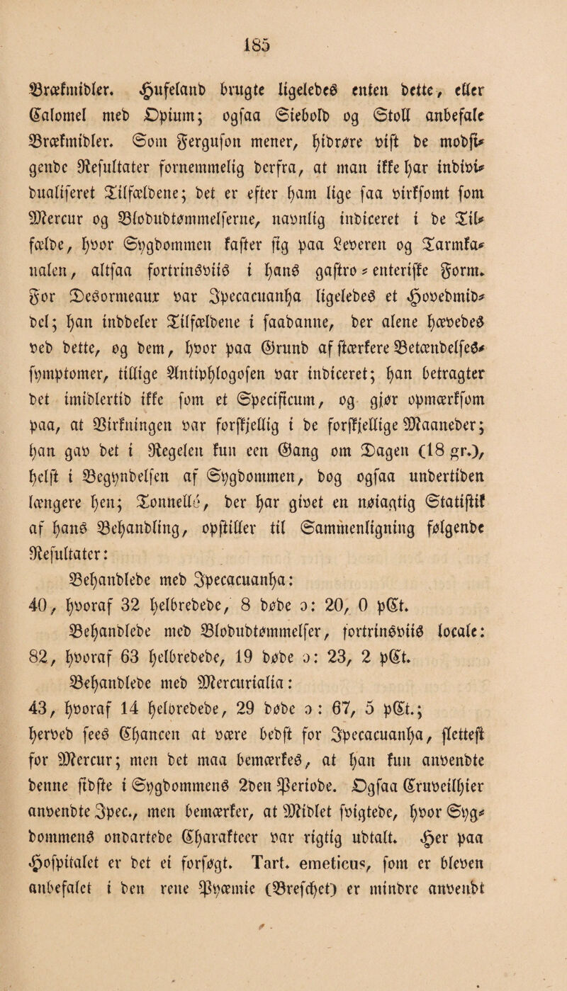 SJræfniibkr. *£>ufetanb brugte Xtgclebcø enten brite, etter ©atomet rneb Dpimn; ogfaa ©iebotb og ©toti anbefafe SBrcefmibter* ©om gergufon mener, fyibrore oift be rnobft* genbc Ofafnttater fornemmelig bcrfra, at man tffe l;ar inbtot* bualiferet £itfcelbene; bet er efter f)am tige faa oirffomt fom $Rercur og SBtobubtømmetferne, naontig inbiceret i be %\U fætbe, fyoor ©pgbommen fafter ftg paa 2eoerett og £armfa* naten, attfaa fortrinéottø i fyané gaftro * entertffe gornn gor 3)e6ormeaur oar 3>pecacuanl)a tigetebeS et ^ooebmib* bet; fjan tnbbeter Silfætbene i faabanne, ber atene t)ceoebe$ oeb bette, og bem, fyoor paa ©runb af ftcerfere 33etcenbetfeS* fpmptomer, titlige 2tntipt)togofen oar inbtceret; f)an betragter bet imibtertib tf fe fom et ©pectftcum, og gjor opmcerffom paa, at 93irfningen oar forffjetttg i be forffjellige 9J7aaneber; t)an gao bet i Pegeten fuit een ©5ang om 2)agen (18 gr*), t)etft i SBegpnbetfen af ©pgbommen, bog ogfaa unberttben tængere f)en; honnette, ber fyar gtoet en notagtig ©tatijiif af fyané 33et)anbttng, opfiitler tit ©ammenfigning folgenbe fRefuttater: 23et)anbfebe rneb Specacuanfya: 40, tjooraf 32 tjetbrebebe, 8 bobe o: 20, O p©t. 33el)anbtebe rneb 23tobubtommelfer, fortrinéotiO tocate: 82, fyooraf 63 fjetbrebebe, 19 bobe o: 23, 2 p©t. SBetjanbtebe rneb Sfteratriatta: 43, tjooraf 14 fjetorebebe, 29 bobe o : 67, 5 p©t.; fjeroeb feeé ©fjancen at ocere bebft for 3pecacuantja, ftettefi for 9Rercur; men bet maa bemcerfeé, at fjan fuit anoenbte bemte ftbfie i ©pgbommené 2ben $ertobe. Dgfaa ©ruoeittjier anoenbte 3pec., men bemcerfer, at s3Rtbtet foigtebe, fyoor ©pg* bommenO onbartebe ©fyarafteer oar rigtig ubtatt* <£>er paa ^ofpitatet er bet ei forfogt* TarL emeticus, fom er bteoen ftubefatct i ben rene spermie (53refcfyet) er minbre anoenbt f -