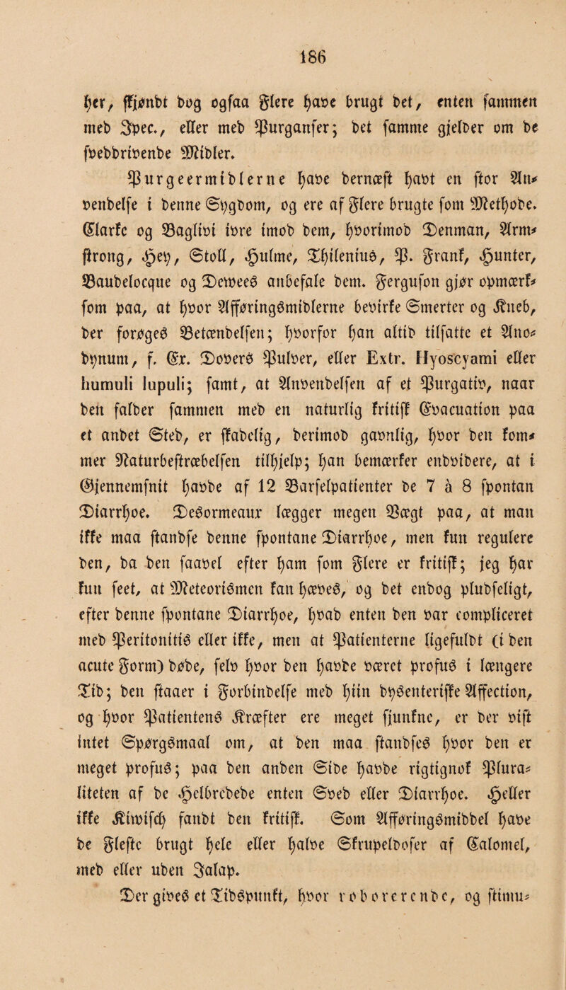 tyer, ffjpnbt bog ogfaa glere fyabe brugt bet, tnten [ammen meb 3pecv eller meb Purganfer; bet famme gjelber om be fbebbrtbenbe bibler* purgeermtblerne Ijabe bernceft fyabt en ftor 2ltt* benbelfe i benne Spgbom, og ere af gfere brugte fom 9ftetf)obe» (SlarFc og 33agltbi tbre imob bem, Fjborimob 3)enman, 2lrm* ftroitg, ^et;, 6toll, .fpulme, £l)tlentué, p. granF, ^untcr, 93aubelocque og 2)ewee£ anbefale bem. gergufon gjor opmærF* fom paa, at fybor 2lff<mng3miblerne bebtrFe ©merter og Jbneb, ber forøget 53etænbelfeit; forfor f)an alttb tilfattc et 2lttoc bbttunt, f, ©x. 3)oberø pulber, eller Extr. Hyoscyami eller humuli lupuli; famt, at 2lnbettbelfett af et Purgatib, naar ben falber famnten meb en naturlig FritifF Grbacuatton paa et anbet øteb, er fFabelig, bertmob gabrtltg, l)bor ben Font# mer ^aturbeftrcebelfen ttl^/elp; l;an bemcerfer enbbtbere, at i ©jennemfntt Fjabbe af 12 23arfelpatienter be 7 å 8 fpontan !Dtarrl)oe. 2)eéormeaux lægger megen $ægt paa, at man iffe maa ftanbfe benne fpontane 3)tarrl)oe, men Futt regulere ben, ba ben faabel efter l)am fom glere er FrtttfF; jeg fyar Futt feet at sD7eteortømcn Fan IjæbeS, og bet enbog plubfeligt, efter benne fpontane £>tarrl)oe, l)bab enten ben bar compltceret nteb CPerttonttté eller tFfe, men at patienterne Itgefulbt (i ben acute gorm) bobe, felb l)bor ben fyabbe beeret profué i længere £ib; ben ftaaer i gorbinbelfe meb l)tin bpéenterijFe 2lffectton, og l)bor Patienten^ kræfter ere meget fjunFne, er ber bift intet øporgémaal om, at ben maa ftaitbfe^ l)bor ben er meget profuø; paa ben anben øtbe Ijabbe rigtignoF piura* liteten af be ^clbrcbebe enten ©beb eller 3)iarrl)oe. deller iFFe Jthbtfcfy fattbt ben FritifF« Som 2lfforingémibbel Ijabe be gleftc brugt l)ete eller Ijalbe øFrupelbofer af (£alontel, meb eller uben 3alap* 2)er gibeS et SxbSpmtft, fybor r o b o r e r c n b c, og fttmu*