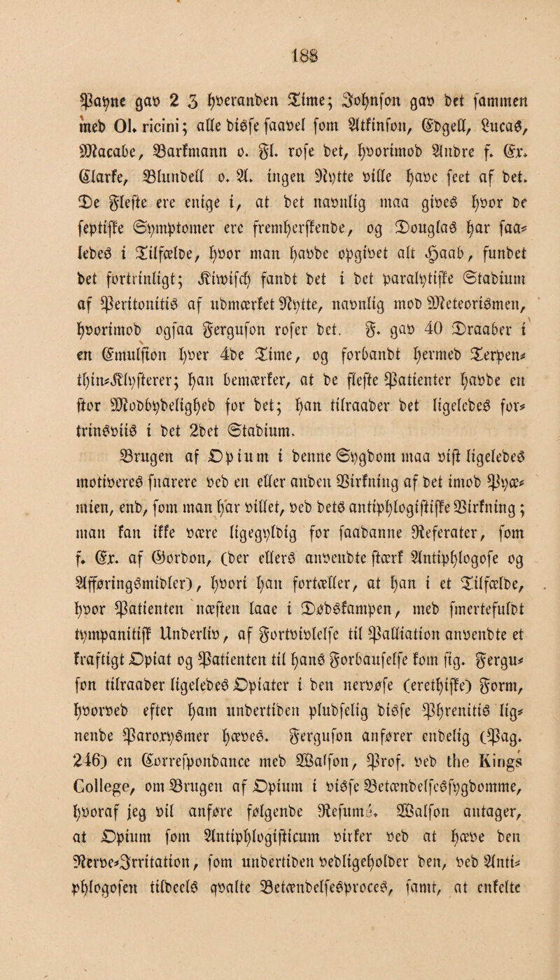 meb OLricini; alle btéfe faabel fom Sltfmfoit, (SbgeU, 2uca$, Sftacabe, fBarfmann o. gi. rofe bet, fybortmob 2lnbre f* @x* (SlarFe, fBlurtbell o» 2L ingen 9Zi?tte bille l)abe feet af bet fDe glefte ere enige i, at bet naonltg rnaa gibeé f)bor be feptiffe ©pmptomer ere fremlferffenbe, og 3)ouglaé f)ar faa# lebeS t £ilfælbe, Ifbor man pabbe opgibet alt <fjaab, funbet bet fortrinligt; $hbtfd) fanbt bet t bet paralpttjfe ©tabtum af fperitonttié af ubmærfet fltytte, navnlig mob s3fteteørtémen, fybortmob ogfaa gergufon rofer bet. g. gab 40 Draaber t \ en Smulfton I)ber 4be £tme, og forbanbt l) er meb £erpett# tl)in#4tlpfferer; l)an bemærfer, at be flefte fpatienter tjabbe en ftor fØiobbpbeltgfyeb for bet; l)an tilraaber bet ligelcbe$ for# trinøbité i bet 2bet ©tabium. fBrugen af £)pium t benne ©pgbom ntaa biff ligelebeø motibereé fnarere beb en eller anben Srfning af bet tniob fPpæ# mten, enb, fom man l/ar billet, beb bets antipfjtogtfiiffe QSirfntng; man fan iffe bære ligegplbig for faabanne Referater, fom f. @jc. af forbon, (ber ellers anbenbte ftcerf 2lntipl)logofe og 2lfføring3mtbler), l)bort l;ait fortæller, at f)an i et £ilfælbe, pbor fpatienten næften laae t £>øb£fampen, meb fmcrtefulbt tpmpanittff Unberltb, af gortbiblelfe til ^Patliation anbenbte et frafttgt £)piat og fpatienten til fyanø gorbaufelfe fom ftg. gergu# fon tilraaber ligelebcé Dpiatcr i ben nerbøfe (eretlnffe) gorm, f)borbeb efter tyam unbertiben plubfelig biéfe fpfyrenitté lig# rtenbe fparoxpSmer tyæbeé* gergufon anfører enbelig (f^ag. 246) en (£orrefponbance meb Salfon, fprof* beb the Kings College, om fBrugett af Dpium i btéfe fBetænbelfeéfpgbomme, tyboraf jeg bil anføre følgenbe fRefumé* Salfon antager, at Dptunt fom Sinttptylogifticum btrfer beb at tyæbe ben fRerbe#3rritation, fom unbertiben bebltgetyolber ben, beb 5lntt# ptylogofen tilbede qbaltc fBetænbelfeéprocc£, famt, at enfcltc