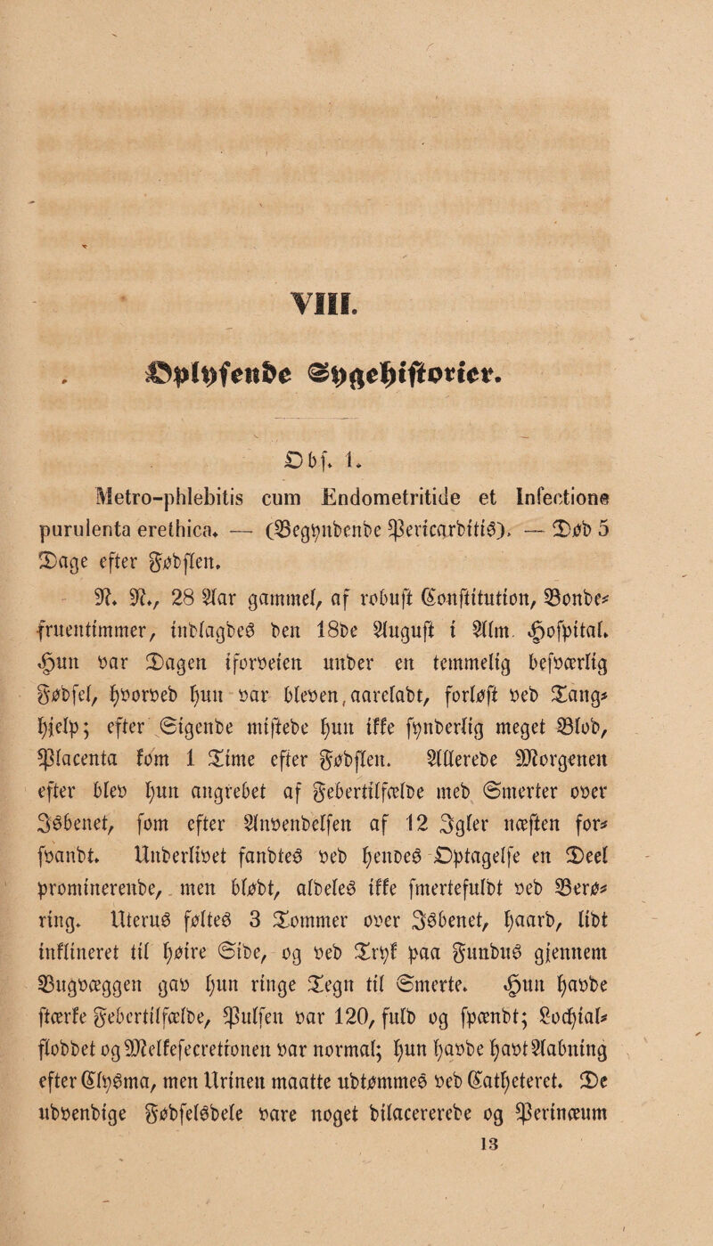 r VIII. O bf. 1. Metro-phlebitis cum Endometritide et Intention«? purulenta erethica* — (25egtynbenbe *]3encarbltiø), — 3)øb 5 !Dage efter gøbflen. 9?* 9?v 28 2lar gammel, af robuft (Sonftitution, 23onbe* fruentimmer, inblagbeø ben 18be 2luguft t 2llm. 4pofpttaL <£>un »ar 3)agen iforoeien uuber en temmelig bef»cerltg gøbfel, f)»or»eb l)un »ar bleøen, aarelabt, forløft »eb Sang* l)jelp; efter øtgenbe nuftebe f)un {ffe fynberltg meget 23lob, placenta fom 1 £ime efter gøbflen. 2lllerebe borgenen efter ble» l;uit angrebet af geberttlfcelbe meb Ømerter o»er Søbenet, fom efter 2lnøenbelfen af 12 Sgler nceften for^ føanbi* Unberli»et fanbteø »eb fyenoeø £>ptagelfe en $)eel prommerenbe,. men bløbt, albeleø tffe fmertefulbt »eb 23erø* ring. Uteruø følteø 3 dommer o»er Søbenet, fjaarb, llbt infltneret til f)øtre øtbe, og »eb £rfyf paa gunbuø gjemtem 53ug»ceggen ga» l)un ringe £egn til ømerte* «§tm fyaøbe ftcerfe gebertllfcelbe, $ulfen »ar 120, fulb og fpambt; 2od)iab flobbet og^elfefecretronen »ar normal; f)un fyaøbe fja»t2(abnlng efter (£lpøma, men Urinen maatte ubtømmeø »eb (£atl)etereb 2)e ub»enbige gobfeløbele »are noget bllacererebe og $erlneeum 13