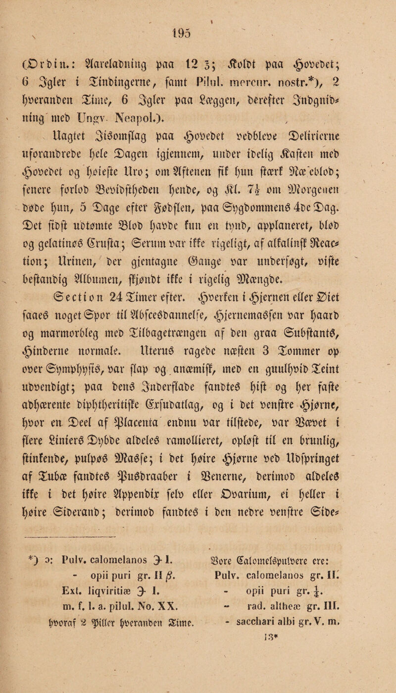 (Drbut«: $tørelabntng paa 12 3; 3Mbt paa »jpooebet; 6 3gler i Dtnbingerne , famt Pilul. morcur* nostr.*), 2 fyoeranben Dune, 6 3gler paa Sceggen, herefter 3ttbgntb* mug meb Ungv. Neapol.)* Uagtet 3téomflag paa gpooebet oebbleoe Delirierne uforanbrebe I)ele fagert igjennem, mtber ibelig taften meb gpooebei og fveiefte Uro; om Aftenen ft! putt ftcerf ^ce ebtob; fenere forlob 23eoibftf)ebeu fyenbe, og 311 7& om borgenen bobe l)un, 5 'Dage efter gobflen, paa ©pgbommené 4be Dag* Det ftoft ubtomte SBlob fjaobe fim en tpnb, applaneret, blob og gelattnøø (Sruffca; ©erum oar tffc rigeligt, af alfaftnff dieac* tton; Urinen, ber gjcntagne (Bange oar unberfogt, oifte beftanbig 2tlbnmen, fffonbt tffc i rigelig SDtatgbe* © e c t i o n 24 Dimer efter* »goerfen i hjernen eller Diet faae$ noget ©por til ^bfceébattnelfe, ^ernemaéfen oar l)aarb og marmorbleg meb Dilbagetrcengen af ben graa ©ubftantø, «£jmberne normale* UteruO ragebc nceften 3 Dommer op oo er ©pmpf)pftO, oar flap og ancemiff, meb en guulfyoib Deint uboenbigt; paa bett6 3ttberflabe fanbteO l)ift og f)er fafte abf)cerente bipfytfyeritiffe (Sofubatlag, og i bet oenftre gpjorne, boor en Deel af placenta enbnu oar ttlftebe, oar $ceoet i flere Sinteré Dpbbe albeleO ramollieret, oploft til en brunlig, ftinfenbe, pulpoO sIftaéfe; i bet fyoire ^forne oeb Ubfpringet af Dubce fanbteS *Pu3braaber i generne, berimoo albeleS i!!e i bet fyøire 2lppenbt;r felo eller Doarium, ei Ijeller i l)Otre ©iberanb; bertmob fanbteO i ben nebre oenftre ©tbe* *) o: Pulv. caloraelanos 3-1. opii puri gr. II Ext. iiqviritiæ 3* 1. m. f. 1. a. pilul. No. XX. boornf 2 gitter boercmbett Strøe. Sore QTalomeléputoere cre: Pulv. caloraelanos gr. II. opii puri gr. J. - rad. altheæ gr. III. - sacchari albi gr. V. m, is*