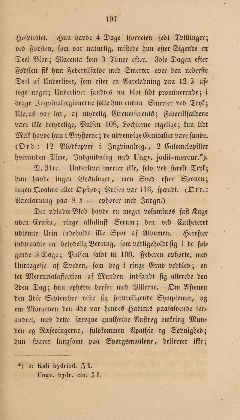 ^ofpttalet* «£>un l)a»be 4 Sage tforoeiett føbt Sfeilltnger; »eb gø fe flen, fom »ar naturlig, miftebe l>uit efter Stgettbe en Seel 23lob; placenta fom 3 Sinter efter* 3bte Sagen efter gøbflen ftf f)un gebertilfcelbe mefe Smerter o»er feen nefeerfte Sed af Unberlbet, fom efter en Slarelafentng paa 12 3 af* toge noget; Unberftøet fanfeteé nu blot Itfet promtuerettfee; i -begge 3ng»tnalregtonerne følte I)un enfenu Smerter »efe Srpf; Ute;u6 »ar lar, af utpbeltg GUrcumferentS; geberttlfcelfeene »are tffe betpfeelige, ^ktlfen 108, Sorterne rigelige; fnn llfet 9JMf f)a»be f)utt t 23rpfterne; fee ufe»enfetge(femtaller»are funfee* (0 r fe,: 12 IBlobfopper i 3ng»inalreg., 2 ©alometøptller l)»eranfeen Sime, 3nbgntbntng mefe Ungv. jodii-mercur.*). 2)* 31te* Unberlifeet fmerter tffe, felø »efe ftcerft Sn;f; l)itit f)a»fee ingen ©våninger, men S»efe efter Søønen; ingen Øøafnte eller Øpjtøfe; $nlj'en »ar 116, fpamfet. (ørb*: Slarelabntitg paa 8 3 — opfører mefe Snfegn.) Set ublafete33lob f)a»fee en meget øoluminøé faft 3fage nfeen ©rufta, ringe alfaltnff Serum; feen »efe ©atfyeteret ufetømte Urin inbefjolfet tffe Spor af 5llbumett. derefter infetraafete en betpfeelig 33ebrtng, fom »efeligefjolbt jig t fee føl* genfee 3 Sage; $ulfen fålbt til 100/ geberen opførte, mefe Unfetagetfe af S»eben, fom feog t ringe ©rafe øefebleø; en let 9J?ercurialaffectton af Sftunfe.en tnfefanfet fig aller efe e feen 2feett Sag; l)un opførte feerfor mefe ^tllerne* Øm Giftenen feen 3fete September »tfte ftg foruroltgenfee Spmptomer, og om borgenen feen 4fee »ar fjenfeeé <£>abttu$ paafalfeenfee for* anferet, mefe feette fceregne guulfyøtbe Hnftrøg omfrtng -tlttun* feen og SRcefcøtngerne, fulfefommen $lpatl)te og Søøntgl)efe; §un f»arer langfomt paa Spørgémaalene, feeltrerer tffe; ■*) d: Kali hydriod. 3 Ungv. hydr. cin. 3 1