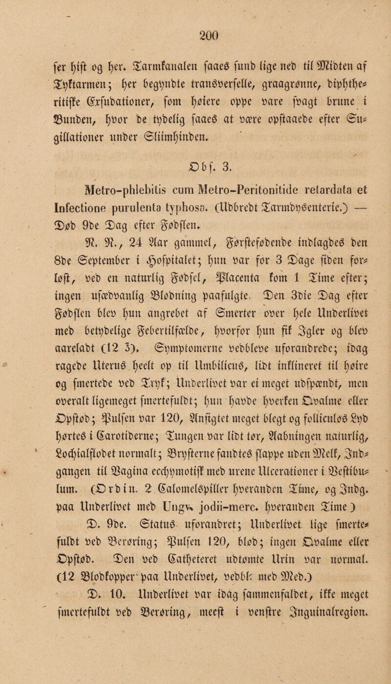 fer f)tft og lyer* Darmfanalen faae$ funb lige neb tit Wltbten af Dpftarmen; f)er begpnbte tran$oerfeUe, graagronne, bip^t^es? rittffe (£rfubationer, fom gotere oppe oare fpagt brinte i 23unben, I)oor be tåbelig faaeg at ocere opftaaebe efter Sit* gittationer unber Stiimf)inben* Db f. 3, Metro—phiebitis cum Metro-Peritonitide retardata et Infectione purulenta typhoso. (Ubbrebt Darmby£enterte.) — Dob 9be Dag efter gobftem 9?. 91., 24 Siar gammel, gorftefobcnbe inbtagbeé ben 8be September i »jpofpitatet; f)xm oar for 3 Dage ftben for* loft, oeb en naturlig gobfet, placenta fom 1 Dime efter; ingen ufceboanttg Støbning paafulgte, Den 3bie Dag efter gobften bleo f)un angrebet af Smerter ooer lyele Unberttoet meb betpbetige gebertitfælbe, fjoorfor f>un fif 3gler og bteo aaretabt (12 3)> Symptomerne oebbteoe uforanbrebe; ibag ragebe Iltern é fjeelt op til Itmbiticué, Ubt tnfltneref tit fjoire og fmertebe oeb Dryf; Unberttoet oar ei meget ubfpcenbt, men ooeratt tigemeget fmertefulbt; bun f)aobe fjoerfen Øoatme etter jDpftøb; Pulfen oar 120, Slnjigtet meget blegt og fotticutoø 2yb fyorteé i (Sarottberne; jungen oar Itbt tor, Stabningen naturlig, 2ocfyiatfIobet normalt; 33ry fterne fanbteé flappe uben SDletf, 3nb* gangen tit pagina eccfyymottff meb urene Utcerationer i SBeftibu* turn. (£)rbtm 2.©atometépitter fyoeranben Diane, ogSttbg* paa Unberttoet meb Ungv% jodii-merc* fyoeraitben klinte) D. 9be. Statut- uforanbret; Unberttoet tige frnerte* futbt oeb 33eroring; puffen 120, btob; ingen Doalme etter £)pftob. Den oeb (£atl)eteret ubtomte Urin oar normal. (12 SBlobfopper paa Unberttoet, o eb bh meb-Sfteb.) D. 10. Unberttoet oar ibag fammcnfafbet, iffe meget fmertefulbt oeb £3erortng, rneejt i oenftre Sngutnalregton.