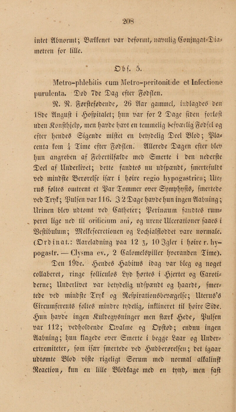 intet Hbnormt; SBeeffenet bar beformt, ncrønltg (£onjugat?£ia? metren for tilte* D bf. 5* Metro-phlebitis eum Metro-perifonitide et Infectione purulenta. 2)ob 7be S)ag efter Jobflen* 92* 91, gorftefobenbe, 26 Har gammel, iublagbeø ben 18be Hnguft { ifjofpitalet; l)un bar for 2 Sage fiben forloft nben jbonftfyjelp, men I)abbe fyabt en temmelig Ikjbcei tig gobfel og efter fyenbeø Stgenbe mtftet en betpbelig 3)eel 33lob; $ta? centa fom i £tme efter gøbflett,' Htterebe 2)agen efter bleb 1) un angreben af geberttlfcelbe meb Smerte i ben neberfte 2) eel af Unberltbet; bette fanbteø nu ubfpcenbt, fmertefulbt beb mtnbfte 33erorelfe tfcer i fyøtre regio hypogastrica; Ute? mø føtte6 omtrent et tyav dommer ober Spmpljpftø, fmertebe beb^rpf; ^ulfett bar 116* 32^aget)abbef)uningenHabmng; Urinen bleb ubtomt beb ©atleter; ^erlnceunt fanbteø rum? „ peret lige neb tit orificium am, og urene Ulcerattoner faaeø i SBeftibulum; 93Mfefecretionen og S o d) la Iflobb et bare normate* (£)rbtnat*: Harelabntng paa 12 3, lOSgter i f)øtre r. hy— pogastr. — Clysma ev*, 2 fåalomeløpiller fyberanbett Same)* 3)ett 19be* ^enbeø igabttuø tbag bar bleg og noget collaberet, ringe folltculoø £pb fyørteø i hjertet og Gtaroti? berne; Unberltbet bar betpbettg. ubfpcenbt og fjaarbt, fmer? tebe beb mtribfte £n;f og Øiefpirationøbebægelfc; Uteruø’ø fétrcumferentø folteø mtnbre tpbetlg, tnftineret til f)oire Sibe. <£>un l;abbe ingen ^ulbegpøntnger men ffcerf ^pebe, ^3ulfen ^ bar 112; bebfyolbenbe Slbalme og Dpftob; ettbnu ingen Habntng; t;un flagebe ober Smerte i begge £aar og Unber? ertremiteter, fom tjær fmertebe beb »gntbberørelfen; bet tgaar ubtomte 23lob bifte rigeligt Serum meb normal alfalinff Reaction, fun en tille 53lobfage meb en tpnb, men faft \ 1 / 