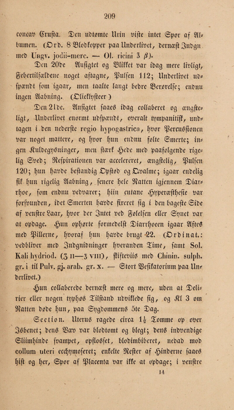 ccncao (£rufta. 2>en ubtømte Urin tufte intet ©por af $IU bumen* (Drb. 8 SBlobfopper paa Unberlioet, bernceft Snbgn. meb Ungv«. jodii-merc* — OL ricini 3 /?}♦ 3)cn 20be 21uftgtet og 53ItFfet oar tbag mere Itoligt, gebertilfælbene noget aftagne, puffen 112; Unberlioet ub* fpcenbt fom tgaar, men taalte tangt bebrc SBerøtelfe; enbnu ingen Eabning* oDlieflpfteer ) 3)en2lbe* 2lnfigtet faaeé tbag collaberet og amgfte* tigt, Unberlioet enormt ubfpcenbt, ooeralt tpmpanitijf, unb? tagen i ben neberfte regio hypogastrica, fyoor ^ercu^ftoncn oar noget mattere, og l)oor fyun enbnu følte ©merte; tn* gen JMbegpémnger, men ftcerf §ebe meb paafølgenbe rige* lig ©oeb; 91efptrattønen oar accelereret, cengftetig, ftølfen 120; t)un f)aobe beftanbig Dpftøb og Øoalme; tgaar enbeltg ff fyutt rigelig 2labntng, fenere lyele batten tgjennem £>iar* rfyoe, fom enbnu oeboarer; fjtin cutanc 3ppperaftf)efte oar forfounbett, ibet ©merten baobe freret ftg i ben bagefte ©ibe af oenftre £aar, fyoor ber 3ntet oeb gølelfen eller ©tynet oar at opbage. »fum opførte formebelft ©>iarrl)oeen tgaar 2lfte$ meb pillerne, fjooraf t)im f)aobe brugt 22* oDrbinat.: oebbltoer meb 3nbgnibninger fjoeranben £ime, famt SoL Kali hydriod. (3 31—5 vin), fifteoitø meb Chinin. sulplu gr. i til Pulv. gj* arab. gr. x. — ©tort SSefifatorium paa Un* berlioet.) rfpun collaberebe bernceft mere og mere, uben at 3)eli* rier eller nogen ' tppf)øé £ilftanb ttbotflebe ftg, og 3U 3 om batten bøbe f)un, paa ©pgbommené 5te 2)ag. ©eetton. Uterué ragebe ctrca li £ontme op ooer 3$benet; ben$ $ceo oar blobtomt og blegt; bettø inboenbige ©Ittmffnbe foampet, opforet, btobimbiberet, nebab mob collum uteri eccfpmoferet; enfelte hefter af 3ptnberne faaeé Ifft og f)er, ©por af placenta oar iffe at opbage; i oenftre 14