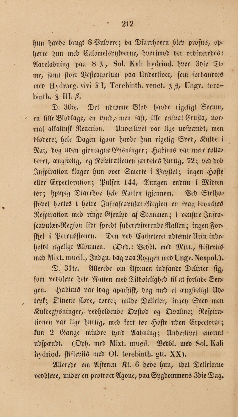 f)wt fyaobe brugt 8 ^utoere; ba diarrfyoeen bteo profuO, op* førte fyun rneb (S'atometøputoerne, fjoorimob ber orbtnerebeé: Warelabniitg paa 8 3 , Sol, Kali hydriod. t)oer 3bte $L\* me, famt ftort SBeftcatortum paa Unberlioet, fom forbanbte# rneb Hydrarg. vivi 3 1, Terebinth. venet, l p, Ungv. tere¬ binth. 3 III* /?. d. 30te. det ubtomte 23tob f)aobe rigeligt Serum, - en tilte 33lobfage, en tpub,'men fa ft, ilte crifpat (£rufta, nor* mal alfalinff Reaction. Unberlioet oar lige ubfpoenbt, men Købere; føle dagen igaar fyaobe føn rigelig Soeb, 4hitbe i SKat, bog nben gjentagne ©tygninger; «g>abitu6 oar mere cotta# beret, cengftetig, og SRefpirationen færbeteS fyndig, 72; oebbpb Snfpiration ftager fyun ooer Smerte i 33rpffet; ingen Opofte etter ($xpectoration; ^utfen 144, jungen enbnu i biblen tor; fypppig dtarrfyoe føk batten igfennem. 33eb Øtetfyo* ffopet førtes i føm 3nfrafcapulcer*9ftegion en foag broncfyoo V * fftefpiration rneb ringe ©jentpb af Stemmen; i oenftre 3nfra* feapulær*9t egion tibt fprebt fubcreptterenbe 9Mlen; ingen gor* ffjet i ^ercuéftonen. den oeb Satfyeteret ubtomte Urin tube* fyolbt rigeligt 2ttbumen. (£)rb.: SSebbt. rneb 9J7tU., ffifteotté meb Mixt. muciL, 3nbgn, bag paaOtpggen rneb Ungv.Neapol.). S). 31te. Wtterebe om Aftenen inbfanbt delirier ftg, fom oebbteoe t)ete batten meb ditboietigfyeb tit at fortabe øen* gen. dpabiiuO oar ibag apatfyijl, bog meb et cengftetigt Ub* trpf; JZHnene flooe, tørre; mitbe dettrier, ingen Soeb men $utbegp$mnger,' oebfyolbenbe Dpftøb og £løatme; Dtefpira* tionen oar tige fyurtig, meb fort tor ^ofte uben (Srpectorat; lun 2 @ange minbre tpnb Slabniitg; Unbertioet enormt ubfpcenbt. OØpfy. meb Mixt. mued. SBebbl. meb Sol. Kali hydriod. ffifteoiiO meb 01. terebinth. gtt. XX). 2llferebe om Aftenen ilt. 6 bobe fyun, tbet delirierne oebbteoe, unber en protract 2lgone, paa Øpgbommené 3bie dag»