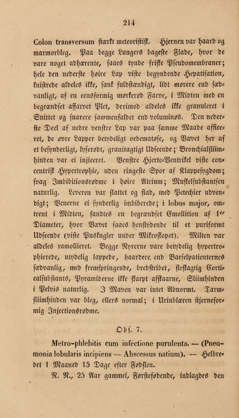 Colon transversam ftcerft meteorifttff* ©enten oar fyaarb 09 marmorbleg. $aa begge Sungerø bagefte giabe, fyoor be bare noget abfycemtte, faaeS tynbe frtffe *Pfenbomembraiter; fyele ben neberfte J)øtre £ap otfte begtynbenbe ©pattfation, fntftrebe albeleS tffe, fanf fulbftcenbigt, tibt mørere enb fceb^ oattltgt, af en een^formtg ntørferøb garoe, i ^litoten meb en begrcenbfet affaroet *piet, bertmob albeleé tffe granuleret i . Snittet og fnarere fammenfalbet enb oolumtnøé, Den neber* fte Deel af nebre oenftre 2ap oar paa famme 9Jtaabe afficer ret, be øøre kapper betpbeligt oebematøfe, og $æoet f)er af et befpnberltgt, Ipferøbt, granltagttgt tlbfeenbe; SBronc^talffttm^ fgttbett oar et injiceret, Oenftre ©erte*$entrtfel otfte con* centrtff ©pertrøplge, nbett rtngefte Spor af ftlappefpgbom; foag Smbtbtttonérobme i l;øtre 21 trin m; 9Jiuffelfubftantfen naturlig. Seøeren oar flattet og flab, meb ^etecfyter uboen* bigt; Venerne et fi;nberlig tmbtberebe; i Iobus major, om* trent t sDbbten, fanbteø en begrcenbfet fémoUttion af t Diameter, fyoor 2koet faae3 fyenfløbeitbe til et puriformt Ubfeenbe (oifte Cpuéfttgler ttnber 9TOroffopet). filten oar albefeø ramollteret. 23egge prente oare betpbelig f)ppertro* pljterebe, utr;belig lappebe, fyaarbere. enb ^Barfelpatienternc# fceboanltg, meb fremfpringenbe, brebftribet, fleffagttg (£orti* calfubftantø, sppramiDerne tffe ffarpt afffaarne, Slttmf)tnben i *Pelot$ naturlig. 3 9)?aoen oar intet Abnormt Darnt* fltimfgnben oar bleg, ellers normal; i Urinblceren ftjernefor* mig Snjectionørøbme. *6> Dbf. 7. Metro-phlebitis cum infectione purulenta* — (Pneu- monia lobularis incipiens — Abscessus natium). — ©Ibre* bet 1 9Jiaaneb 15 Dage efter gøbflen. 9b 9b, 25 51ar gammel, gørfteføbenbe, tttblagbeé ben