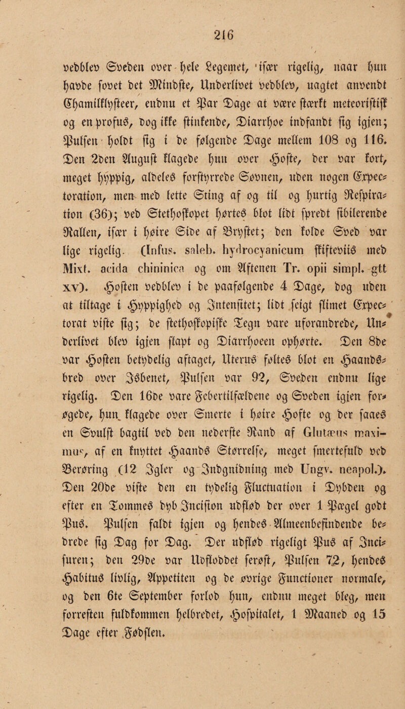bebbleb Sbeben ober fyele legemet, 6 ifcer rigelig, itaar bun fyabbe fo»et bet ^tnbfte, Unberlibet bebbleb, uagtet anbenbt (£f)amtlffyfieer, eitbnu et $ar ‘Dage at bære ftcerft meteoriftiff og ettprofuS, bog iffe fttufenbe, 2)tarrl)oe tnbfanbt ftg igfen; fPulfeit ■ Ifolbt ftg i be fylgenbe 3)age mellem 108 og 116, !Den 2ben 2luguft flagebe f)utt ober dpofte, ber bar fort, meget ^v;^tgr albeleø fcrffyrrebe Sobnett, uben nogen (Sjrpec* toratton, men meb lette ©ting af og til og fyurttg ø^efptra^ tfon (36); beb Stefyoffopet Ifyrteé blot libt fyr eb t fibtlerenbe ballen, tfcer t Ifytre Stbe af SBrpftet; ben folbe Sbeb bar lige rigelig. (Infus* saleb, hydrocyanicum ffiftebité meb Mixf. acida chininica og om Giftenen Tr, opii simpL gtt xv), dpoften bebbleb i be paafylgenbe 4 2)age, bog uben at tiltage i ^bpptg^eb og Sntenfttet; libt feigt flimet (£rpec* torat btjtte ftg; be ftefyofyopiffe £egn bare uforattbrebe, Un* berlibet bleb igjen flapt og 2)iarrl)oeen opførte* £>en 8be bar dpoften betpbelig aftaget, Uterus fylte£ blot en dpaattbé* breb ober Sæbenet, puffen bar 92, Sbeben enbnu lige rigelig* £)en 16be bare gebertilfælbene og Sbeben igjen for* øgebe, fyum flagebe ober (Smerte i f)bire ^ofte og ber faae3 en Sbulft bagtil beb ben neberfte £franb af Glutæus maxi- mu*> af en fnpttet £aanb3 Stbrrelfe, meget fmertefulb beb berøring (12 3gler og 3nbgntbntng meb Ungv, neapol,)> $)en 20be bifte ben en fybelig gluctuation i 3)pbben pg efter en £omme6 bpb Sncifton ubflpb ber ober 1 $ægel gobt $u3, *Pulfen falbt tgjen og f)enbe3 2llmeenbeftnbenbe be* brebe ftg £>ag for £>ag* £>er ubflob rigeligt $u£ af 3ttci* furen; ben 29be bar Uoflobbet feroft, ^ulfen 72, f)enbe$ <£jabitu3 liblig, 2lppetiten og be bbrige guncttoner normale, og ben 6te September forlob fytn, enbnu meget bleg, men forreften fufbfommen fyelbrebet, ^ofyttalet, 1 507aaneb og 15 £>age efter gobflen*