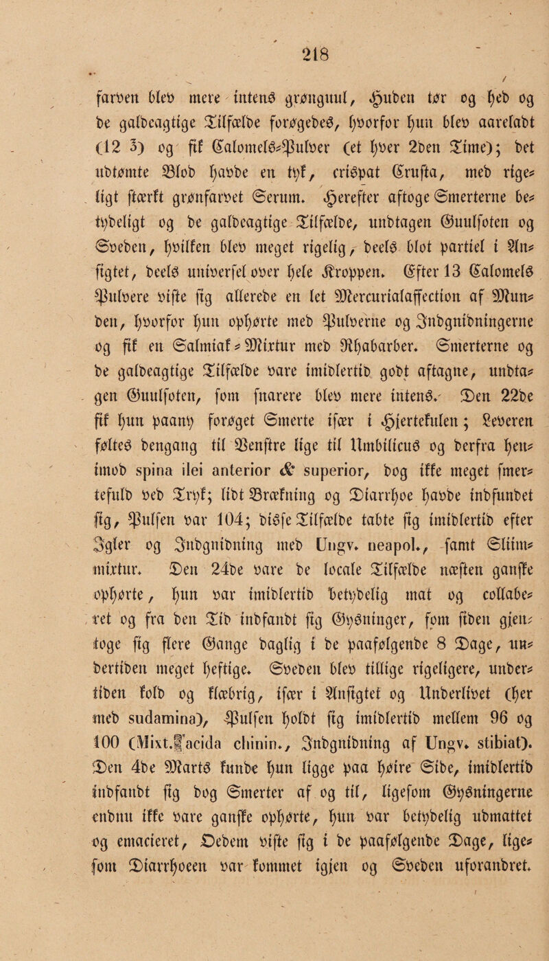 farcen bleb mere intens gronguul, £uben tor cg peb og be galbeagtige ©ilfcelbe forogebeO, (forfor pun bleb aarefabt (12 3) og fif ©alomel&^ulber (et pber 2ben ©ime); bet ubtomte 23lob pabbe en tpf, crtépat ©rnfta, rneb rige* Ctgt ftcerft gronfarbet ©erum* derefter aftoge ©merterne be* tpbeltgt og be galbeagtige ©tlfcelbe, unbtagen ©uulfoten og ©oebett, pbilfen bleb meget rigelig, beef^ blot partiel t 21n* figtet, beefø uniberfel ober bele Jlroppem ©fterl3 ©alomelé $nlbere Pifte (tg allerebe en let ^ercurtalaffection af Sttun* ben, forfor pun opporte rneb $ulbehte og 3nbgnibningerne og fif en ©alrntaf * firtur mcb Ø^^abarber* ©merterne og be galbeagttge ©tlfcelbe bare imiblertib gobt aftagne, unbta* gen ©uulfoten, font fnarere bleo mere intens ©en 22be ftf pun paanp foroget ©merte tfcer i ^jertefitlen; feberen føltes bengang ttl 2knftre lige til UmbilicuS og berfra tyn* irnob spina ilei anterior superior, bog iffe meget fmer* tefnlb beb ©rpf; libt træfning og CDtarrbjoe pabbe inbfunbet fig, ^ulfen bar 104; btéfe©ilfælbe tabte ftg imiblertib efter Sgler og 3nbgntbntng rneb Ungv* neapoL, famt ©liitn* tnirtur* ©en 24be bare be locale ©ilfælbe næften ganffe oplærte, pun bar imiblertib betpbeltg mat og collabe* ret og fra ben ©tb inbfanbt fig ©inninger, fom fibeit gfeiu toge fig flere ©ange baglig i be paafolgenbe 8 ©age, un* bertiben meget peftige* ©beben bleb tillige rigeligere, uttber* itben folb og flæbrig, tfær i 2lnfigtet og Unberlibet (per rneb sudamina), puffen polbt fig imiblertib mellem 96 og 100 (Mixt.lJ'acida cliinin*, 3nbgnibntng af Ungv«. stibiat). ©en 4be SDlartS futtbe pun ligge paa poire ©ibe, imiblertib inbfanbt fig bog ©merter af og til, ligefom ©tydningerne enbnn iffe bare ganffe opporte, pun bar bettybeltg nbmattet og emacieret, Debent bifte ftg i be paafolgenbe ©age, lige# font ©iarrpoeen bar fornmet igieit og ©bebett uforanbreb /