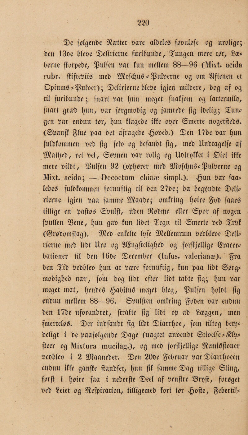 2)c følgenbe fætter oare albeteé føøntøfe og urolige; ben 13be bleoe ©>etirierne furtbunbe, lungen mere tør, £ce* berne fforpebe, puffen oar fuit mellem 88—96 (Mixt acida rubr* ffifteotiø meb 9iftofcf)Uø * ^uloerne og om Aftenen et Dptumø* Autoer); 2)eftrterne bleoe igjen mitbere, bog af og til furtbunbe; fttart oar t)itn meget fnaffom og tattermitb, fnart grceb f)uit, oar førgntobtg og jamrebe (tg ibetig; 2un* gen oar ettbnu tør, fyutt ftagebe iffe ooer ©merte nogetfiebé* (©panff gtue paa bet afragebe Øpooeb*) 2)en 17be oar I)un fulbfommen oeb ftg feto og befanbt ftg, meb Unbtagetfe af s33?att)eb, ret oet, ©øonen oar rolig og Ubtrpffet t Øiet iffe mere oitbt, puffen 92 (opfører meb 3ftofcf)uø*Autoerne og Mixt* acida; — Decoctum chinæ sirup!*)* *£ntn oar faa* tebeø fulbfommen fornuftig tit ben 27be; ba begpnbte ©ett* / nerne tgjen paa famme DJtaabe; omfring f)øtre gob faaeS tittige en paftøø ©outft, uben $øbme etter ©por af nogen foutten $eite, fgm gao fun Itbet £egtt tit ©merte oeb £rpf (®røbomflag)* 9Jieb enlette Ipfe SDMemrum oebbteoe 2)eti* rierne meb tibt Uro og 2($;ngfteltgf)eb og forfffettige ©xacer* bationer tit ben 16be ^December (Infus* valerianæ)* gra ben £ib oebbteo t)mt at ocere fornuftig, fun paa Itbt ©ørg* mobtgbeb ncer, foin bog tibt efter tibt tabte ftg; fjutt oar meget mat, fyenbeé <£jabttu£ meget bteg, ^ulfen l)otbt ftg enbnu mettem 88—96* ©outften omfring goben oar enbnu ben 17be uforanbret, ftrafte ftg tibt op ab Sceggen, men fmertetøé* ©)er tnbfanbt ftg tibt 2)tarrf)oe, font tittog betp* betigt i be paaføtgenbe ©)age (uagtet anoenbt ©tioetfe * JUp* fteer og Mixtura mucila«*), og meb forjlfettige 9temiøftoner oebbteo i 2 3D?aaneber* ©)en 20be gebruar oar ©tarrfyoeeu enbnu iffe ganffe ftanbfet, fjutt fif famme 3)ag tittige ©ting, før ft i fjøire faa t neberfte ©)eet af oenftre 23rpft, forøget oeb 2eiet og Sefpiration, itttigemeb fort tør $ofte, gebertit*