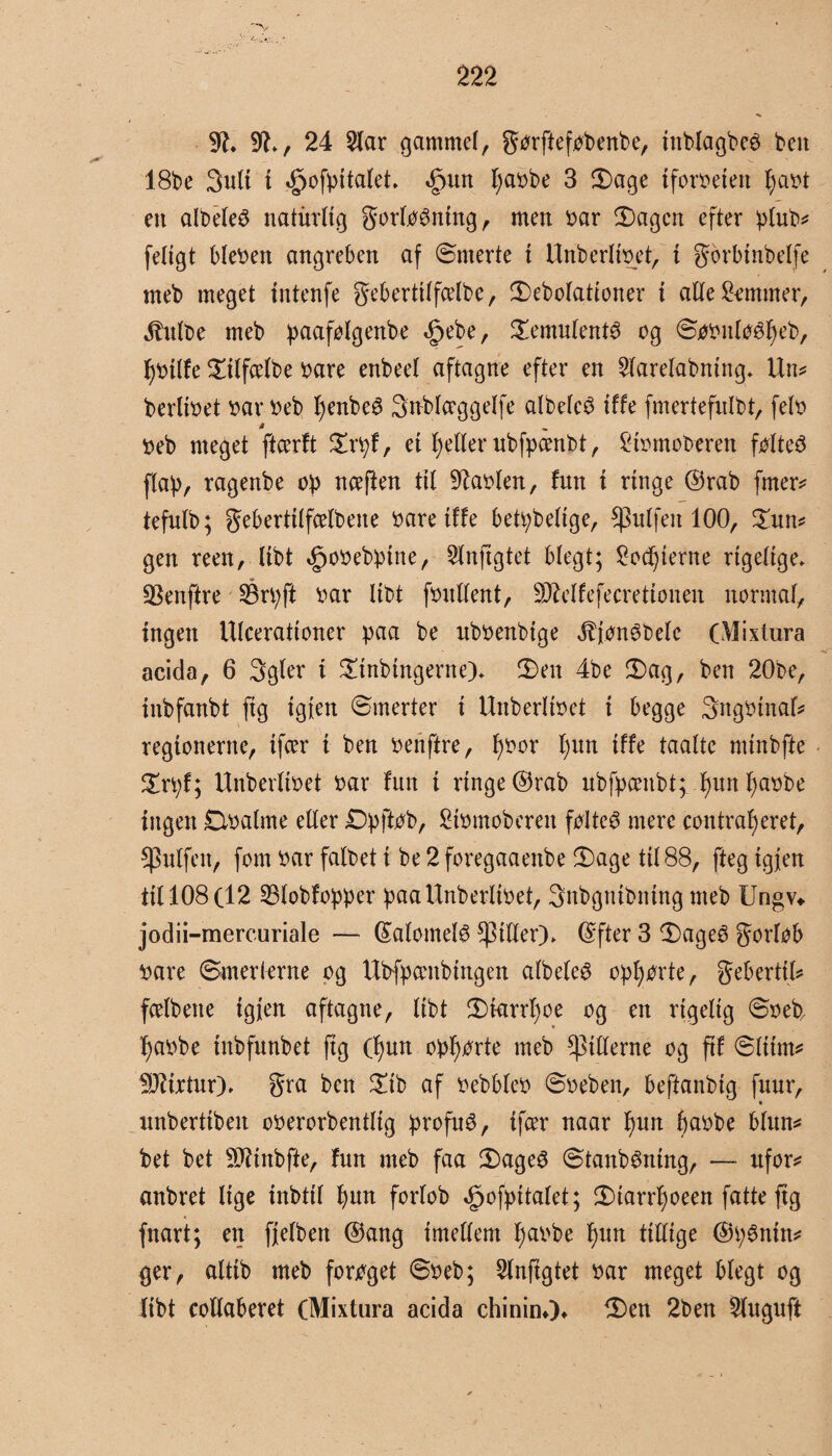 ~v 9£. 9J., 24 2lar gammel, gørfteføbenbe, tnblagbeé ben 18be 3ult t *£)ofpitalet. førn fyasbe 3 Sage {forreten l)ast en albeleS naturlig gorlø^ntng, men sar Sagen efter plub? feltgt blesen angreben af Smerte i Unberltset, i gbrbtnbelfe meb meget tntenfe geberttlfdbe, Sebolationer i alle Skmmer, ^utbe meb paafølgenbe t^ebe, Semulenté og Søsnløéfjeb, fystlfe Stlfcelbe såre enbeel aftagne efter en 2larelabning. Un? bertiset sarseb fyenbeé Snblceggelfe albelcé iffe fmertefnlbt, fels å seb meget ftcerft Srpf, et fyetler ubfpcenbt, £tsmoberen føltes fla)), ragenbe op nceften til haslen, fun i ringe ©rab fmer? tefulb; gebertilfcelbene såre tffe betpbeltge, $ulfeit 100, Sun? gen reen, libt ^osebpttte, 2lnftgtet blegt; £ocf)ierne rigelige. 93enftre SBrpft sar libt fsnllent, 9Mfefecretionen normal, ingen Ulcerattoner paa be nbsenbige jbjønébelc (Mixtura acida, 6 3gler i Stnbtngerne). Sen 4be Sag, ben 20be, inbfattbt ftg tgien Smerter i Uttberliset i begge 3ngSinaf? regionerne, ifær i ben senftre, f)Sor f)un tffe taalte minbfte Srpf; Unberltset sar fun i rtnge@rab ubfpcenbt; f)utt fyasbe ingen Dsalme eller Dpftøb, Stsmoberett føltes mere contrafyeret, puffen, fom sar falbet i be 2 foregaaettbe Sage til 88, fteg tgien til 108 (12 SBlobfopper paa Unberltset, Snbgntbntng meb Ungv«. jodii-mercuriale — ©alomefø filler). ©fter 3 Sageø gorløb såre Smerterne og Ubfpambtngen albeleé opførte, gebertil? fcelbene tgjen aftagne, libt Starrfyoe og en rigelig Sseb, f)asbe tnbfunbet fig (f)un opførte meb pillerne og fif Slum? fOttrtur). gra ben Sib af sebbles Ssebett, beftanbtg fuur, ixnberttben oserorbentlig profuø, tfcer naar l)un feasbe blun? bet bet Sfttnbfte, fun meb faa SageS Stanbéning, — ufor? anbret lige inbtil f)wt forlob Øpofpitalet; Siarrljoeen fatte ftg fnarit; en fjelben ©ang imellem fjasbe l)un tillige ©p6ntn? ger, altib meb forøget Sseb; Slnfigtet sar meget blegt og libt collaberet (Mixtura acida chininO* Sen 2ben 2luguft