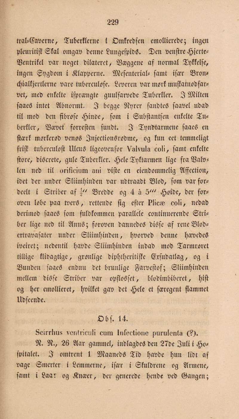 trakeerne, $uberflerne { Dmfrebfen emollierebe; ingen pleurittff ©fal omgab bemte £ungefytbg* 3)en benftre fjerte* QSentrtfel bar noget bifateret r hæggene af normal £tyffelfe, ingen ©tygbom i flapperne. SD^efenteriai^ famt tfcer 23ron* cfyialfjertlerne bare tuberculofe. feberen bar morf muffatnobfar* bet, meb enfelte tfprængte gunlfarbebe £uberfler* 3 -røflen faaeS intet Abnormt, 3 begge Styrer fanbteø faabel rtbab til mob ben ft brofe <£>moe, fom i ©ubftantfeu enfelte £u* berfler, SSæbef forreften funbt* 3 £tynbtarmene faae3 en ftcerf morferob benoé Snjecttonørobme, og fun eet temmeligt friff tubercnfoft Ulaté ligeobenfor Valvula coli, famt enfelte ftore, bi^crete, gule Suberfler. <£>ele ^ftarmett lige fra 53alb* len neb til orificium ani bifte en etenbontmelig Slffectioit, ibet ber nnber ©Ittmtynben bar ubtraabt 53lob, fom bar for* beelt t ©trioer af |y/ S3rebbe og 4 å 5/y/ *£)oibe, ber for* oben lobe paa tberé, rettenbe ftg efter Plicæ coli, nebab berimob faae$ fom fulbfommen parallele conttnuerenbe ©tri* ber lige neb til Slmté; foroben bannebeO bi6fe af reneSBlob* c.rtrabafater nnber ©liimtynben, fyborbeb benne Ijcebebeø ibetret; nebentil fjabbe ©liimf)inben ittbab mob £armroret titlige fftbagtige, grønlige bipfytyeritiffe ©tyubatlag, og i S3unbett faaeé enbitn bet brunlige garbeftof; ©Itintyinben mellem bi^fe ©trtber bar opfloéfet, blobimbiberet, l)ift og l)er emollieret, tjbilfet gab bet .gele et færegent flammet Ubfeenbe. £>bf. 14. Scirrhus ventriculi cum infectione purulenta (?)» SI. Sty 26 Slår gammel, inblagbeé ben 27be 3uli i <§o* fpitalet. 3 omtrent 1 Sftaaneb# £ib I)abbe f)im libt af bage ©merter i femmerne, tfcer i ©fulbrene og Sirmene, famt i 2aav og Jtnceer, ber geiterebe fyettbe beb fangen;