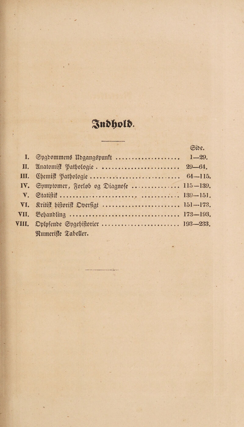 Sntøotø. ©ibe. I. ©pgbommené Ubgcmggpunft —... 1—29. II. Stnatonufl $atbologte.... 29—64. III. ^atbologie. 64—115. IY. ©pmptomer, forløb og ©tagnofc.*. 115—139. Y. ©tattfKf...v ... 139—151. VI. Æritfjf fortil 0*>erftgt . 151—173. Yli. S3ebanb«ng . 173—193. Vin. Øpfyfenbe ©pgefriftorter. 193—233. Sftunterfffc tabeller.