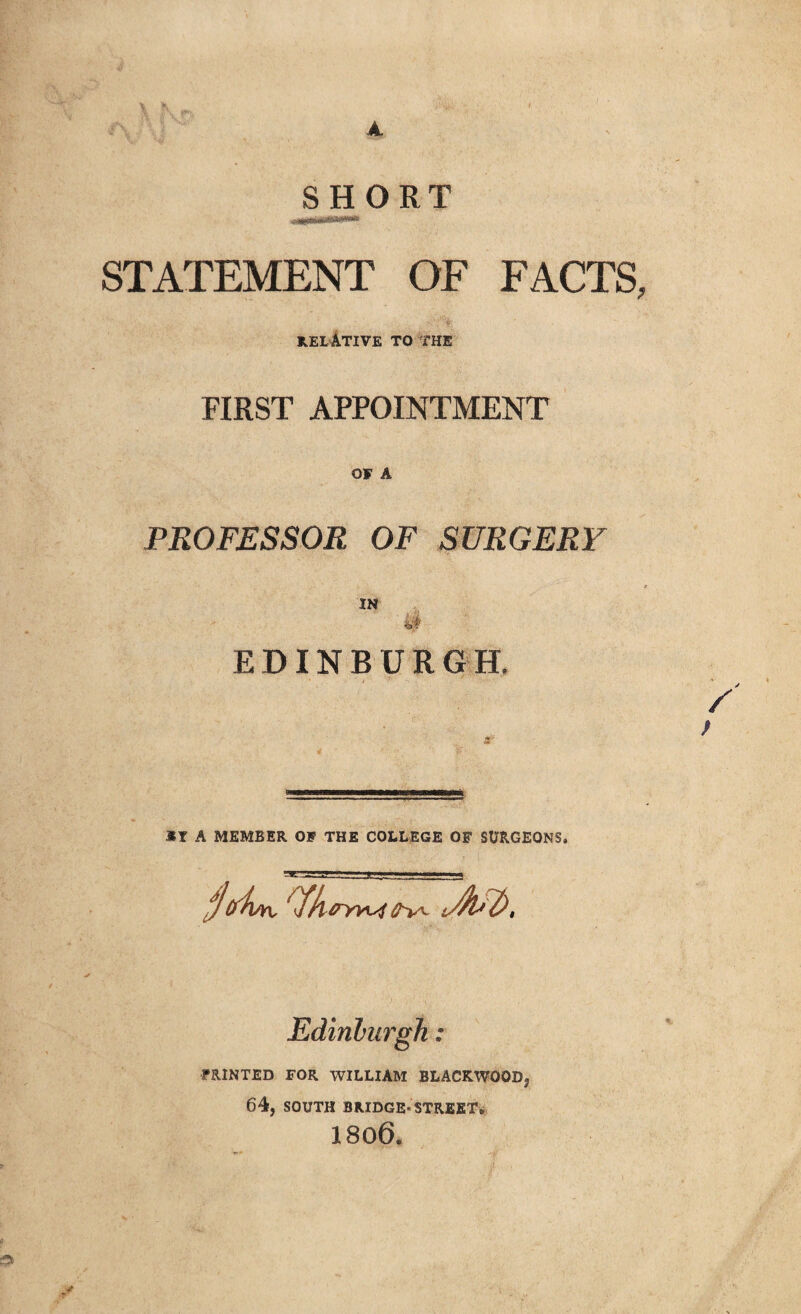 SHORT STATEMENT OF FACTS. RELATIVE to the FIRST APPOINTMENT OF A PROFESSOR OF SURGERY IN EDINBURGH. / *T A MEMBER OF THE COLLEGE OF SURGEONS. jiykn, tfk 0YWt Edinburgh: PRINTED FOR WILLIAM BLACKWOODj 64, SOUTH BRIDGE-STREET. 1806.