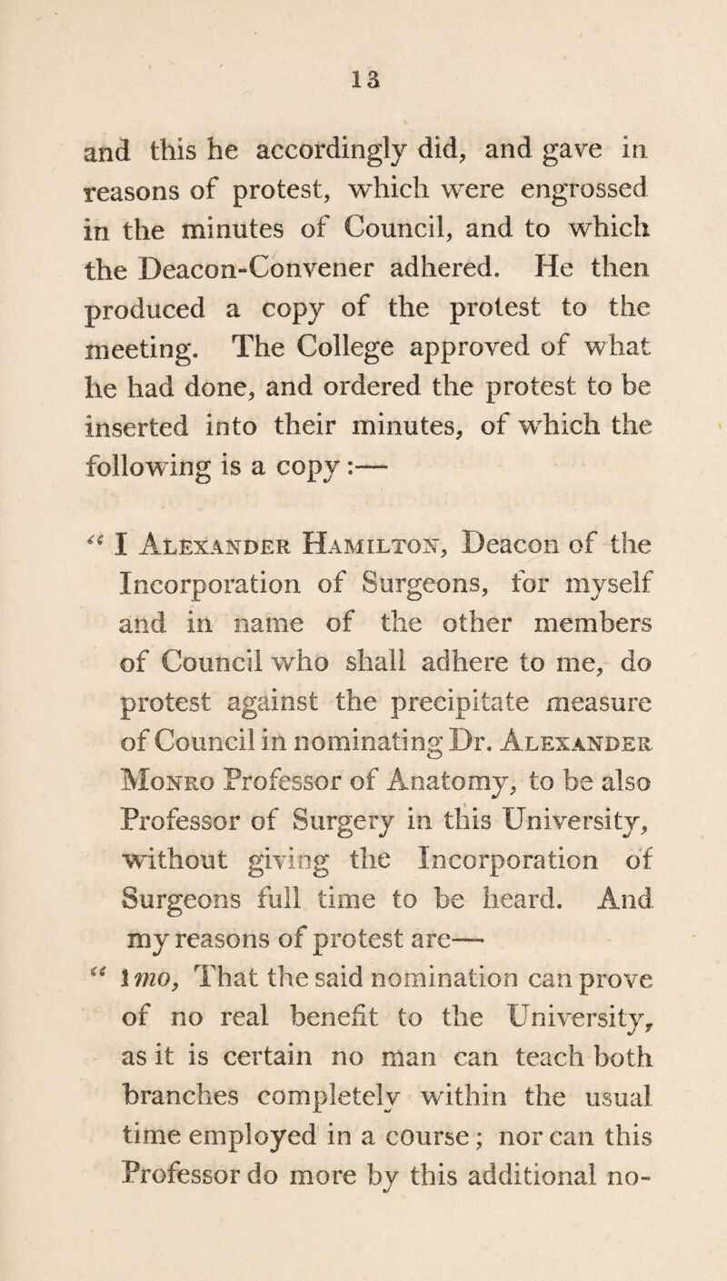 and this he accordingly did, and gave in reasons of protest, which were engrossed in the minutes of Council, and to which the Deacon-Convener adhered. He then produced a copy of the protest to the meeting. The College approved of what he had done, and ordered the protest to be inserted into their minutes, of which the following is a copy “ I Alexander Hamilton, Deacon of the Incorporation of Surgeons, for myself and in name of the other members of Council who shall adhere to me, do protest against the precipitate measure of Council in nominating Dr. Alexander Monro Professor of Anatomy, to be also Professor of Surgery in this University, without giving the Incorporation of Surgeons full time to be heard. And my reasons of protest are— £( Imo, That the said nomination can prove of no real benefit to the Universityf as it is certain no man can teach both branches completely within the usual time employed in a course ; nor can this Professor do more by this additional no-